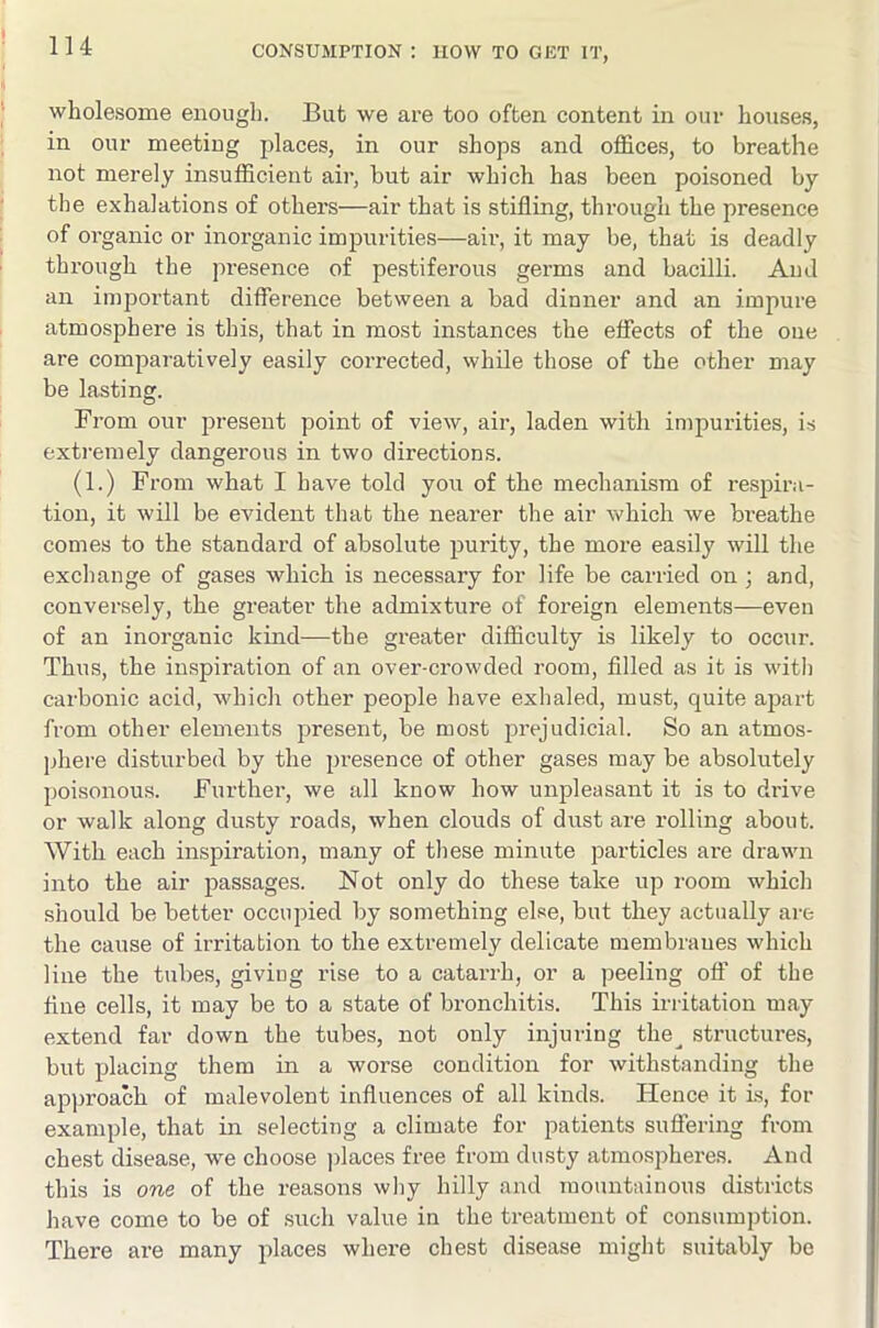 wholesome enough. But we are too often content in our houses, in our meeting places, in our shops and offices, to breathe not merely insufficient air, but air which has been poisoned by the exhalations of others—air that is stifling, through the presence of organic or inorganic impurities—air, it may be, that is deadly through the presence of pestiferous germs and bacilli. Aud an important difference between a bad dinner and an impure atmosphere is this, that in most instances the effects of the one are comparatively easily corrected, while those of the other may be lasting. From our present point of view, air, laden with impurities, is extremely dangerous in two directions. (1.) From what I have told you of the mechanism of i-espira- tion, it will be evident that the nearer the air which Ave bi’eathe comes to the standard of absolute purity, the more easily will the exchange of gases which is necessary for life be carried on ; and, conversely, the greater the admixture of foreign elements—even of an inorganic kind—the greater difficulty is likely to occur. Thus, the inspiration of an over-crowded room, filled as it is with carbonic acid, which other people have exhaled, must, quite apart from other elements present, be most prejudicial. So an atmos- phere disturbed by the presence of other gases may be absolutely poisonous. Further, we all know how unpleasant it is to drive or walk along dusty roads, when clouds of dvist are rolling about. With each inspiration, many of these minute particles are drawn into the air passages. Not only do these take up room which should be better occupied by something else, but they actually are the cause of irritation to the extremely delicate membranes which line the tubes, giving rise to a catarrh, or a peeling off of the fine cells, it may be to a state of bronchitis. This irritation may extend far down the tubes, not only injuring the^ structures, but placing them in a worse condition for Avithstanding the approach of malevolent influences of all kinds. Hence it is, for example, that in selecting a climate for patients suffering from chest disease, we choose jflaces free from dusty atmospheres. And this is one of the reasons wliy hilly and mountainous districts have come to be of .such value in the treatment of consumption. There are many places where chest disease might suitably be