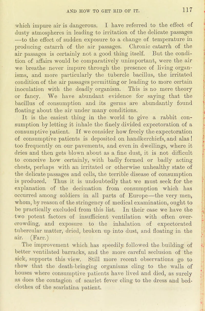 which impure air is dangerous. I have referred to the effect of ‘ dusty atmospheres in leading to irritation of the delicate passages —to the effect of sudden exposure to a change of temperature in ; producing catarrh of the air passages. Chronic catarrh of the air passages is certainly not a good thing itself. But the condi- tion of affairs would be comparatively unimportant, were the air we breathe never impure through the presence of living organ- isms, and more particularly the tubercle bacillus, the irritated i- condition of the air passages permitting or leading to more certain j inoculation with the deadly organism. This is no mere theory j or fancy. We have abundant evidence for saying that the bacillus of consumption and its germs are abundantly fo\md floating about the air under many conditions. j It is the easiest thing in the world to give a rabbit con- sumption by letting it inhale the flnely divided expectoration of a consumptive patient. If we consider how fi-eely the expectoration i of consumptive patients is deposited on handkerchiefs, and alas ! ^ too frequently on our pavements, and even in dwellings, where it t dries and then gets blown about as a fine dust, it is not difficult to conceive how certainly, with badly formed or badly acting : chests, perhaps with an irritated or otherwise unhealthy state of | the delicate passages and cells, the terrible disease of consumption _' is produced. Thus it is undoubtedly that we must seek for the f’i explanation of the decimation from consumption which has occurred among soldiers in all parts of Europe—the very men, : whom, by reason of the stringency of medical examination, ought to be practically excluded from this list. In their case we have the two potent factors of insiifficient ventilation with often over- crowding, and exposure to the inhalation of expectorated | tubercular matter, dried, broken up into dust, and floating in the ;.l air. (Farr.) ‘ I The improvement which has speedily, followed the building of si better ventilated barracks, and the more careful seclusion of the ' sick, supports this view. Still more recent observations go to show that the death-bringing organisms cling to the walls of ! houses where consumptive patients have lived and died, as surely *; as does the contagion of scaidet fever cling to the dress and bed- clothes of the scarlatina patient.