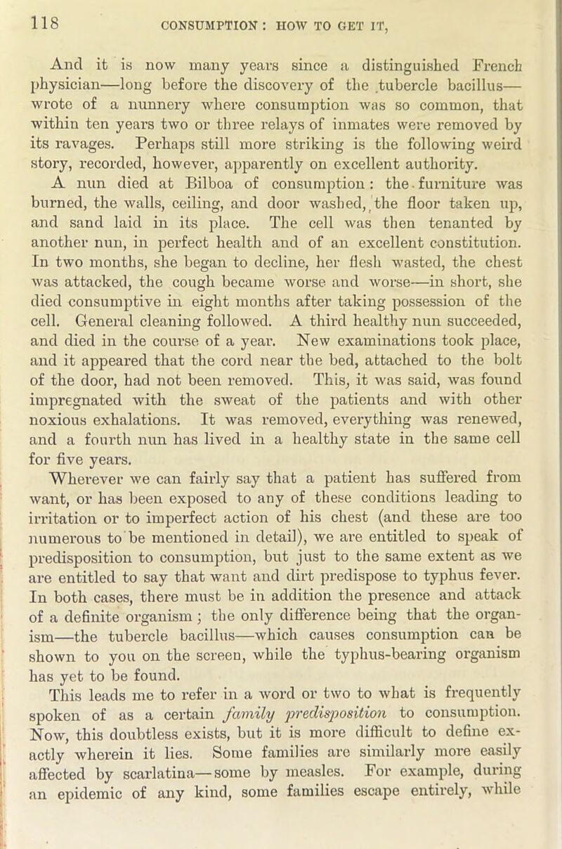 And it is now many years since a distinguished French physician—long before the discovery of the tubercle bacillus— wrote of a nunnei’y where consumption was so common, that within ten years two or three relays of inmates were removed by its ravages. Pei’haps still more striking is the following weird story, recorded, however, apparently on excellent authority. A nnn died at Bilboa of consumption: the - furniture was burned, the walls, ceiling, and door washed, _ the floor taken up, and sand laid in its place. The cell was then tenanted by another nun, in perfect health and of an excellent constitution. In two months, she began to decline, her flesh wasted, the chest was attacked, the cough became worse and worse—in short, she died consumptive in eight months after taking possession of the cell. General cleaning followed. A thml healthy nun succeeded, and died in the course of a year. New examinations took place, and it appeared that the cord near the bed, attached to the bolt of the door, had not been removed. This, it was said, was found impregnated with the .sweat of the patients and with other noxious exhalations. It was removed, everything was renewed, and a fourth nim has lived in a healthy state in the same cell for flve years. Wherever we can fairly say that a patient has sufiered from want, or has been exposed to any of these conditions leading to irritation or to imperfect action of his chest (and these are too numerous to be mentioned in detail), we are entitled to speak of predisposition to consumption, but just to the same extent as we are entitled to say that want and dirt predispose to typhus fever. In both cases, there must be iu addition the presence and attack of a definite organism; the only difierence being that the organ- ism—the tubercle bacillus—which causes consumption can be shown to you on the screen, while the typhus-bearing organism has yet to be found. This leads me to refer in a word or two to what is frequently spoken of as a certain family predisposition to consumption. Now, this doubtless exists, but it is more difficult to define ex- actly wherein it lies. Some families are similarly more easily affected by scarlatina—some by measles. For example, during an epidemic of any kind, some families escape entirely, while