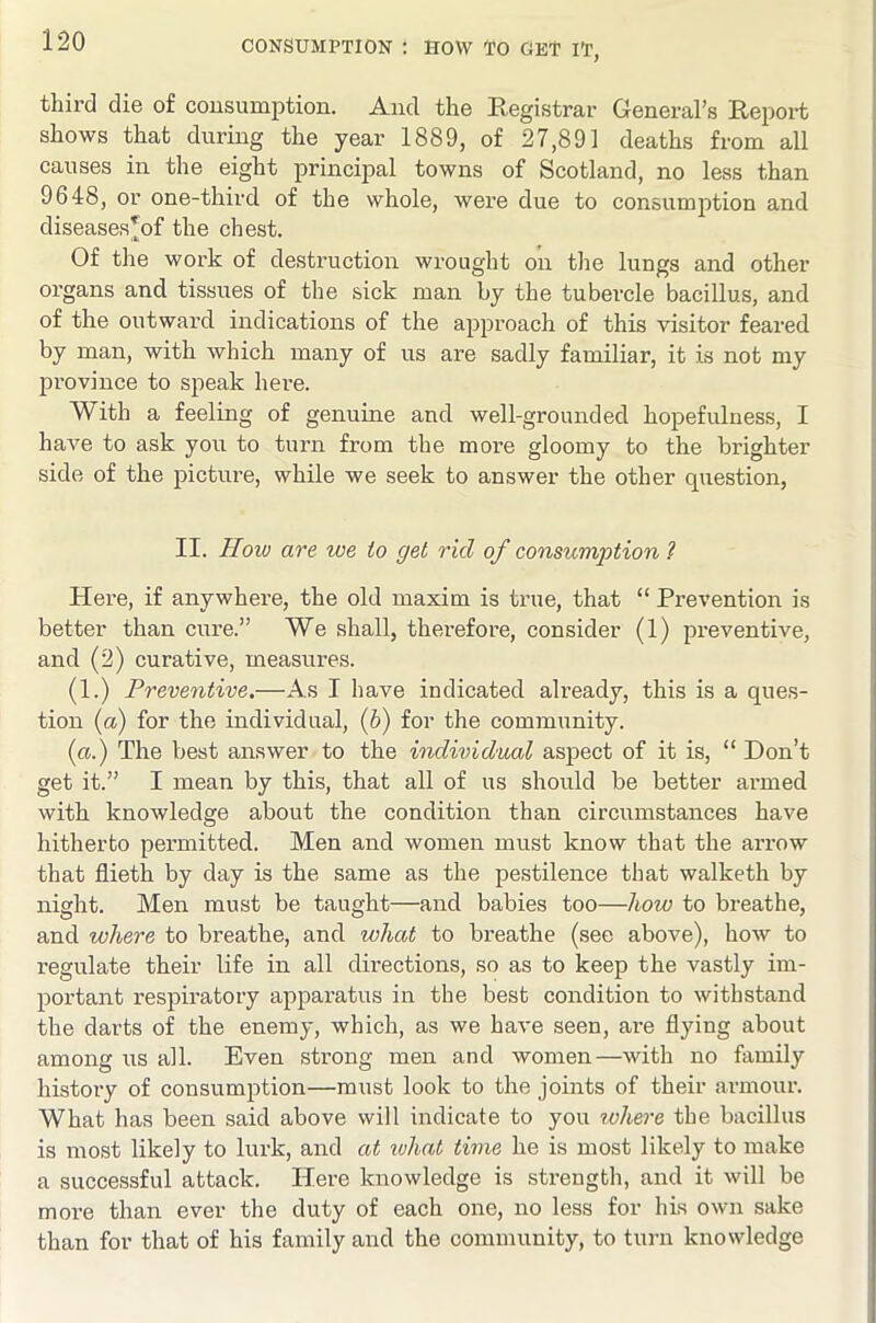 third die of cousumption. And the Registrar General’s Report shows that during the year 1889, of 27,891 deaths from all causes in the eight principal towns of Scotland, no less than 9648, or one-third of the whole, were due to consumption and diseases*of the chest. Of the work of destruction wrought on tlie lungs and other organs and tissues of the sick man by the tubercle bacillus, and of the outward indications of the approach of this visitor feared by man, with which many of us are sadly familiar, it is not my province to speak here. With a feeling of genuine and well-grounded hopefulness, I have to ask you to turn from the more gloomy to the brighter side of the picture, while we seek to answer the other question, II. How are we to get rid of consumption 1 Here, if anywhere, the old maxim is true, that “ Prevention is better than cure.” We shall, thei-efore, consider (1) preventive, and (2) curative, measures. (1.) Preventive.—As I have indicated already, this is a ques- tion {a) for the individual, {h) for the community. (a.) The best answer to the individual aspect of it is, “ Don’t get it.” I mean by this, that all of us should be better armed with knowledge about the condition than circumstances have hitherto permitted. Men and women must know that the aiTow that flieth by day is the same as the pestilence that walketh by night. Men must be taught—and babies too—how to breathe, and where to breathe, and what to breathe (sec above), how to regulate their life in all directions, so as to keep the vastly im- portant respiratory apparatus in the best condition to withstand the darts of the enemy, which, as we have seen, are flying about among us all. Even strong men and women—with no family history of consumption—must look to the joints of their armour. What has been said above will indicate to you ivhere the bacillus is most likely to lurk, and at %vhat time he is most likely to make a successful attack. Here knowledge is strength, and it will be more than ever the duty of each one, no less for his own sake than for that of his family and the community, to turn knowledge