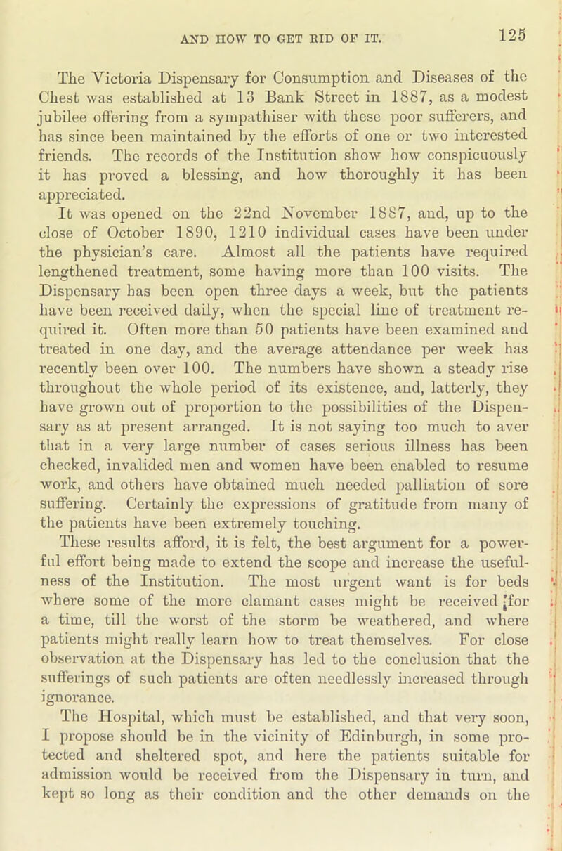 The Victoria Dispensary for Consumption and Diseases of the Chest was established at 13 Bank Street in 1887, as a modest jubilee oflering from a sympathiser with these poor sufferers, and has since been maintained by the efforts of one or two interested friends. The records of the Institution show how conspicuously it has proved a blessing, and how thoroughly it has been appreciated. It was opened on the 22nd November 1887, and, up to the close of October 1890, 1210 individual cases have been under the physician’s care. Almost all the patients have required lengthened treatment, some having more than 100 visits. The Dispensary has been open three days a week, but the patients have been received daily, when the special line of treatment re- quii-ed it. Often more than 50 patients have been examined and treated in one day, and the average attendance per week has recently been over 100. The numbers have shown a steady rise throughout the whole period of its existence, and, latterly, they have grown out of proportion to the possibilities of the Dispen- sary as at present arranged. It is not saying too much to aver that in a very large number of cases serious illness has been checked, invalided men and women have been enabled to resume work, and others have obtained much needed palliation of sore suffering. Certainly the expressions of gratitude from many of the patients have been extremely touching. These results afford, it is felt, the best argument for a powei’- ful effort being made to extend the scope and increase the useful- ness of the Institution. The most urgent want is for beds where some of the more clamant cases might be i-eceived 'for a time, till the worst of the storm be weathered, and where patients might really learn how to treat themselves. For close observation at the Dispensary has led to the conclusion that the sufferings of such patients ai-e often needlessly inci-eased through ignorance. The Hospital, which must be established, and that very soon, I propose should be in the vicinity of Edinburgh, in some pro- tected and sheltered spot, and here the patients suitable for admission would be received from the Dispensary in turn, and kept so long as their condition and the other demands on the