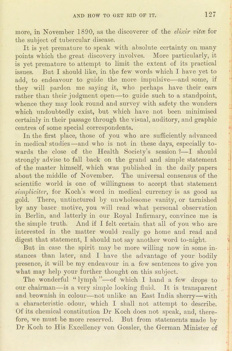 more, in November 1890, as the discoverer of the elixir mice for | the subject of tubercular disease. ‘1 It is yet premature to speak with absolute certainty on many [ points which the great discovery involves. More particularly, it is yet premature to attempt to limit the extent of its practical '' issues. But I should like, in the few words which I have yet to ‘j add, to endeavour to guide the more impulsive—and some, if '! they will pardon me saying it, who perhaps have their ears j rather than their judgment open—to guide such to a standpoint, i whence they may look round and survey with safety the wonders ! which undoubtedly exist, but which have not been minimised certainly in their passage through the visual, auditory, and graphic '| centres of some special correspondents. ij In the first place, tho.se of you who are sufficiently advanced 'j in medical studies—and who is not in these days, especially to- 1 wards the close of the Health Society’s session 1—I should strongly advise to fall back on the grand and simple statement of the master himself, which was published in the daily papers .i about the middle of November. The universal consensus of the i scientific world is one of willingness to accept that statement simpliciter, for Koch’s word in medical currency is as good as gold. There, untinctured by unwholesome vanity, or tarnished by any baser motive, you will read what personal observation in Berlin, and latterly in our Boyal Infirmary, convince me is the .simple truth. And if I felt certain that all of you who are interested in the matter would really go home and read and j digest that statement, I should not say another word to-night. *•; But in case the spirit may be more willing now m some in- ; stances than later, and I have the advantage of your bodily presence, it will be my endeavour in a few sentences to give you what may help your further thought on this subject. j The wonderful “ lymph ”—of which I hand a few drops to 'j our chairman—is a very sunple looking fluid. It is transparent | and brownish in colour—not unlike an East India sherry—with ' a characteristic odour, which I shall not attempt to describe. ' Of its chemical constitution Dr Koch does not speak, and, there- j fore, we must be more reserved. But from statements made by Dr Koch to His Excellency von Gossler, the German Minister of