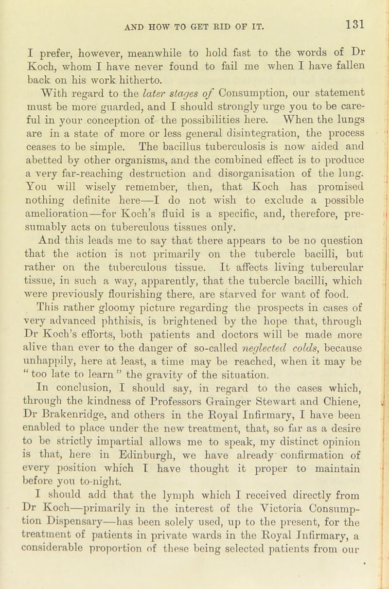 I prefer, however, meanwhile to hold fast to the words of Dr Koch, whom I have never found to fail me when I have fallen back on his work hitherto. With regard to the later stages of Consumption, our statement must be more guarded, and I should strongly urge you to be care- ful in your conception of the possibilities here. When the lungs are in a state of more or less general disintegration, the process ceases to be simple. The bacillus tuberculosis is now aided and abetted by other organisms, and the combined effect is to produce a very far-reaching destruction and disorganisation of the long. You will wisely remember, then, that Koch has promised nothing definite here—I do not wish to exclude a possible amelioration—for Koch’s fluid is a specific, and, therefore, pre- sumably acts on tuberculous tissues only. And this leads me to say that there appears to be no question that the action is not primarily on the tubercle bacilli, but rather on the tuberculous tissue. It affects living tubercular tissue, in such a way, apparently, that the tubercle bacilli, which were previously flourishing there, are starved for want of food. This rather gloomy pictui’e regarding the prospects in cases of very advanced phthisis, is brightened by the hope that, through Dr Koch’s efforts, both patients and doctors will be made more alive than ever to the danger of so-called neglected colds, because unhapT)ily, here at least, a time may be reached, when it may be “too late to learn” the gravity of the situation. In conclusion, I should say, in regard to the cases which, through the kindness of Professors Grainger Stewart and Chiene, Dr Brakenridge, and others in the Royal Infirmary, I have been enabled to place under the new treatment, that, so far as a desire to be strictly impartial allows me to speak, my distinct opinion is that, here in Edinburgh, we have already confirmation of every position which I have thought it proper to maintain before you to-night. I should add that the lymph which I received directly from Dr Koch—primarily iii the interest of the Victoria Consump- tion Dispensary—has been solely used, up to the present, for the treatment of patients in private wards in the Royal Infirmary, a considerable proportion of these being selected patients from our