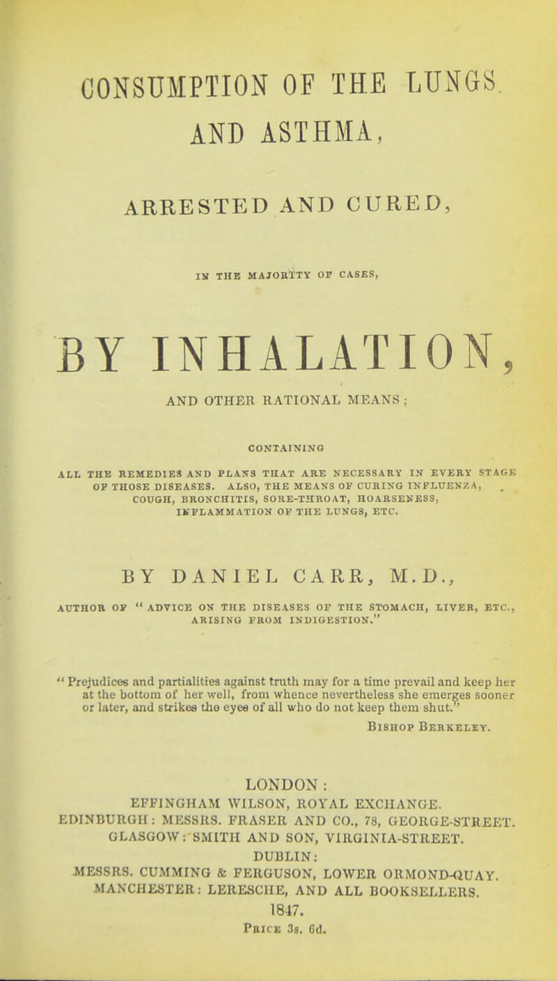 AND ASTHMA, ARRESTED AND CURED, IK THB MAJOETTV OP CASES, BY INHALATION, AND OTHER RATIONAL MEANS ; CONTAINING ALL THE REMEDIES AND PLAINS THAT ARE NECESSARY IN EVERY STAGK OP THOSE DISEASES. ALSO, THE MEANS OF CURING INFLUENZA, COUGH, BRONCHITIS, SORE-THROAT, HOARSENESS, IKPLAMMATION OF THE LUNGS, ETC. BY DANIEL CARR, M.D., AUTHOR OW  ADVICE ON THE DISEASES OP THE STOMACH, LIVER, ETC., ARISING FROM INDIGESTION.  Prejudices and partialities against truth may for a time prevail and keep her at the bottom of her well, from whence nevertheless she emerges sooner or later, and strikes tho eye« of all who do not keep them shut. Bishop Berkeley. LONDON: EFFINGHAM WILSON, ROYAL EXCHANGE. EDINBURGH: MESSRS. FRASER AND CO., 78, GEORGE-STREET. GLASGOW: SMITH AND SON, VIRGINIA-STREET. DUBLIN: MESSRS. GUMMING & FERGUSON, LOWER ORMOND-QUAY. MANCHESTER: LERESCHE, AND ALL BOOKSELLERS. 1847. Price 38. Cd.