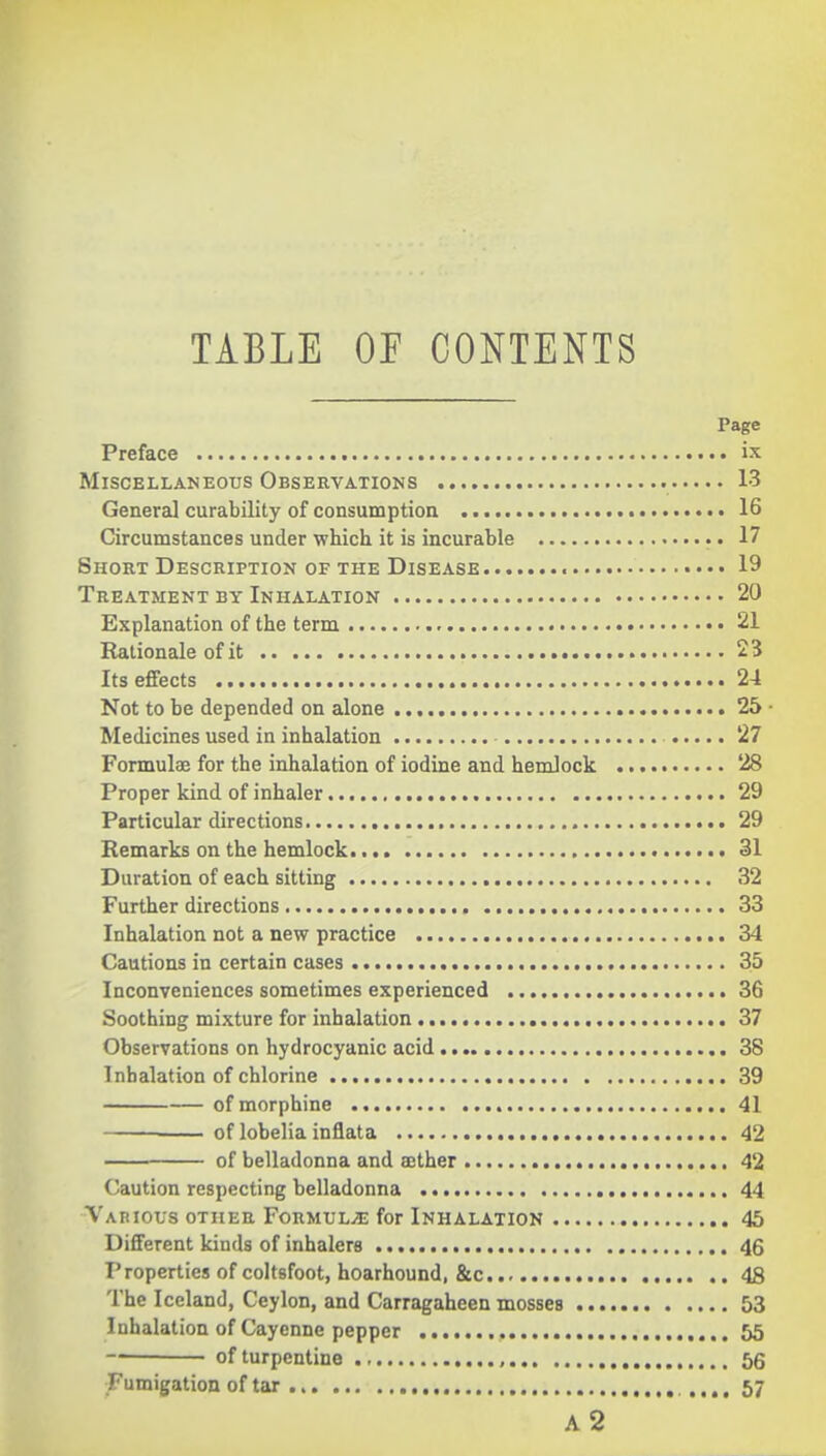 TABLE OF CONTENTS Page Preface • • • Miscellaneous Observations 13 Genera] curability of consumption 16 Circumstances under which it is incurable 17 Short Description OF THE Disease 19 Treatment by Inhalation 20 Explanation of the term 21 Rationale of it 23 Its effects 24 Not to be depended on alone 25 - Medicines used in inhalation 27 Formulae for the inhalation of iodine and hemlock 28 Proper kind of inhaler 29 Particular directions 29 Remarks on the hemlock 31 Duration of each sitting 32 Further directions 33 Inhalation not a new practice 34 Cautions in certain cases 35 Inconveniences sometimes experienced 36 Soothing mixture for inhalation 37 Observations on hydrocyanic acid 38 Inhalation of chlorine 39 of morphine 41 —• of lobelia inflata 42 of belladonna and ajther 42 Caution respecting belladonna 44 Various other Formulae for Inhalation 45 Different kinds of inhalers 46 Properties of coltsfoot, hoarhound, &c 48 The Iceland, Ceylon, and Carragaheen mosses 53 Inhalation of Cayenne pepper , 55 of turpentine , 56 Fumigation of tar .... 57 a2