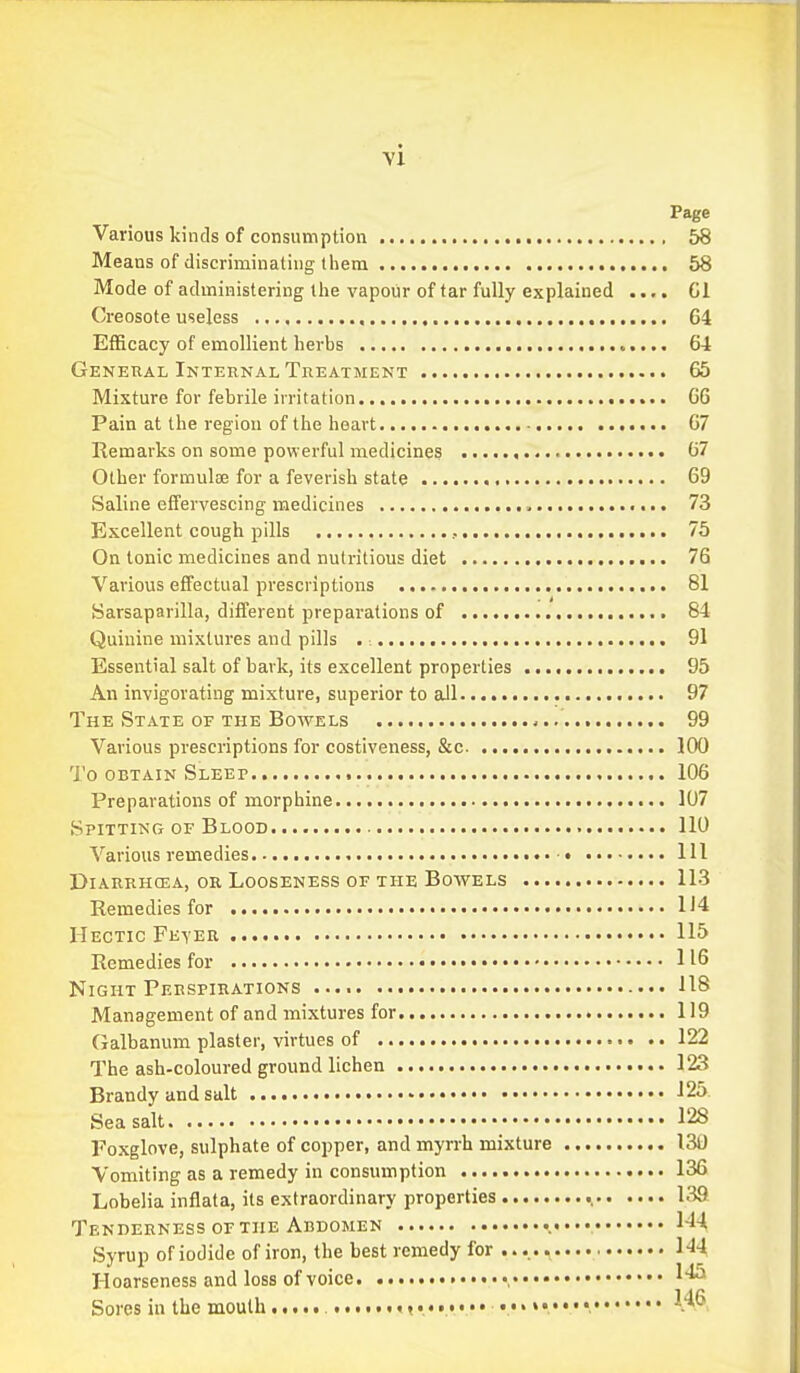 Page Various kinds of consumption 58 Means of discriminating them 58 Mode of administering the vapour of tar fully explained Gl Creosote useless 64 Efficacy of emollient herbs <..... 64 General Internal Treatment 65 Mixture for febrile irritation GG Pain at the region of the heart G7 Remarks on some powerful medicines 67 Other formulae for a feverish state 69 Saline effervescing medicines , 73 Excellent cough pills , 75 On tonic medicines and nutritious diet 76 Various effectual prescriptions 81 Sarsaparilla, different preparations of 84 Quinine mixtures and pills . 91 Essential salt of bark, its excellent properties 95 An invigorating mixture, superior to all 97 The State of the Bowels 99 Various prescriptions for costiveness, &c. 100 To OBTAIN Sleep , 106 Preparations of morphine 107 Spitting of Blood 110 '\''arious remedies Ill DiARRHCEA, or LOOSENESS OF THE BoWELS 113 Remedies for 1'4 Hectic Feter 115 Remedies for 116 Night Perspirations 118 Management of and mixtures for 119 Galbanum plaster, virtues of 122 The ash-coloured ground lichen 123 Brandy and salt •••• 125. Sea salt 128 Foxglove, sulphate of copper, and myrrh mixture 130 Vomiting as a remedy in consumption 136 Lobelia inflata, its extraordinary properties 139 Tenderness or THE Abdomen l-l-l Syrup of iodide of iron, the best remedy for ...., 144 Hoarseness and loss of voice , Sores in the mouth ,,..,.......»...... 1.46