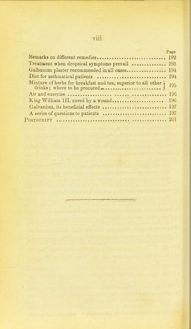 Page Remarks on different remedies 192 Treatment when dropsical symptoms prevail 193 Galbanum plaster recommended in all cases 194 Diet for asthmatical patients 194 Mixture of herbs for breakfast and tea, superior to all other 1 .gr drinks; where to be procured^ / Air and exercise 196 King William III. cured by a wound 196 Galvanism, its beneficial effects 197 A series of questions to patients 197 POSTSCKIFT 201