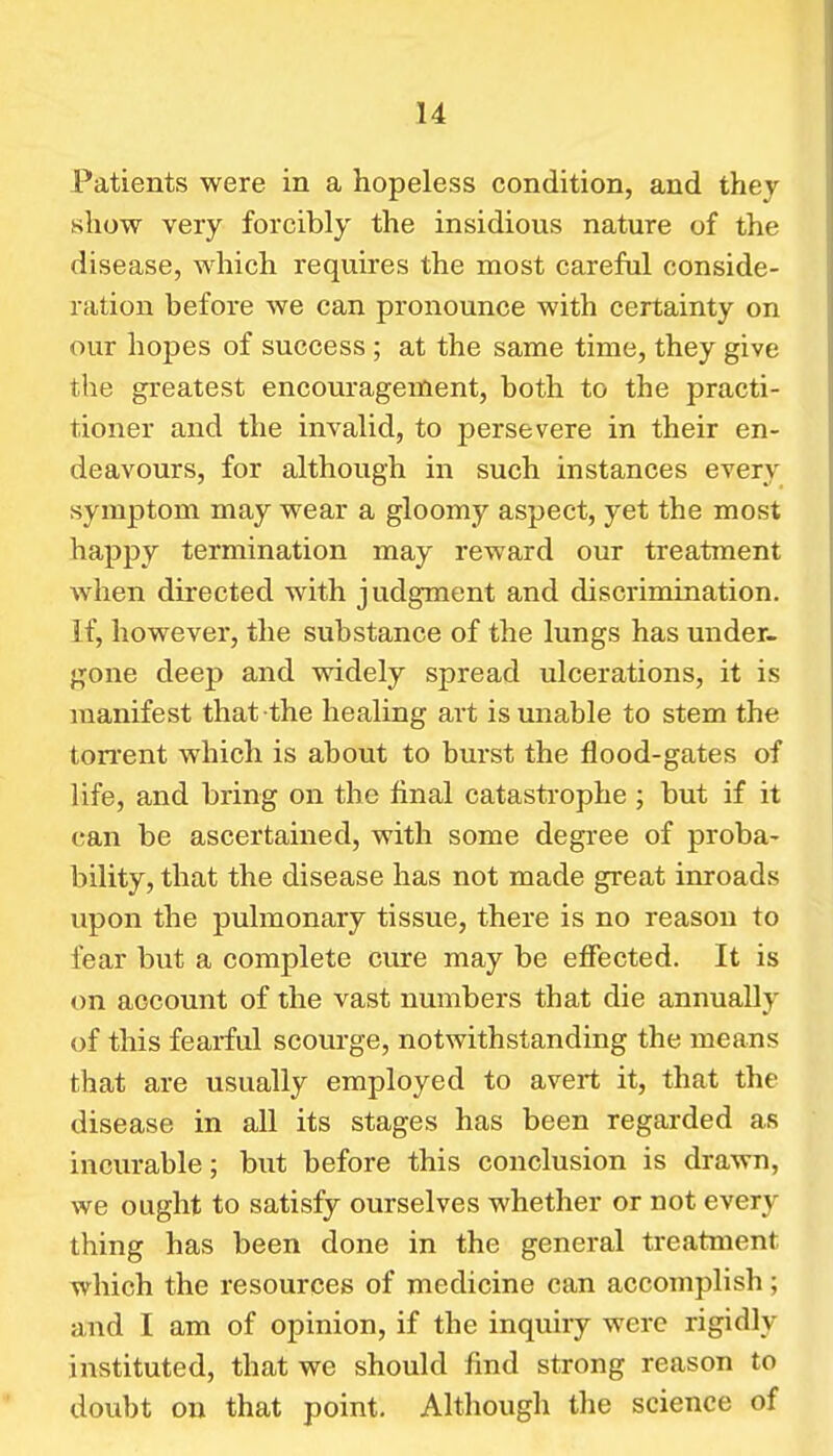 Patients were in a hopeless condition, and they show very forcibly the insidious nature of the disease, which requires the most careful conside- ration before we can pronounce with certainty on our hopes of success; at the same time, they give the greatest encouragement, both to the practi- tioner and the invalid, to persevere in their en- deavours, for although in such instances every symptom may wear a gloomy aspect, yet the most happy termination may reward our treatment when directed with judgment and discrimination. If, however, the substance of the lungs has under- gone deep and widely spread ulcerations, it is manifest that the healing art is unable to stem the ton'ent which is about to burst the flood-gates of life, and bring on the final catastrophe ; but if it can be ascertained, with some degree of proba- bility, that the disease has not made great inroads upon the pulmonary tissue, there is no reason to fear but a complete cure may be effected. It is on account of the vast numbers that die annually of this fearful scourge, notwithstanding the means that are usually employed to avert it, that the disease in all its stages has been regarded as incurable; but before this conclusion is drawn, we ought to satisfy ourselves whether or not every thing has been done in the general treatment which the resources of medicine can accomplish ; and I am of opinion, if the inquiry were rigidly instituted, that we should find strong reason to doubt on that point. Although the science of