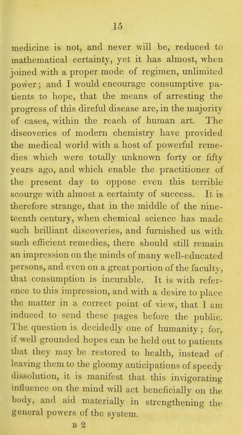 medicine is not, and never will be, reduced to mathematical certainty, yet it has almost, when joined with a proper mode of regimen, unlimited power; and I would encourage consumptive pa- tients to hope, that the means of arresting the progress of this direful disease are, in the majority of cases, within the reach of human art. The discoveries of modem chemistry have provided the medical world with a host of powerful reme- dies wliich were totally unknown forty or fifty years ago, and which enable the practitioner of the present day to oppose even this tenible scourge with almost a certainty of success. It is therefore strange, that in the middle of the nine- teenth century, when chemical science has made such brilliant discoveries, and furnished us with such efficient remedies, there should still remain an impression on the minds of many well-educated persons, and even on a great portion of the faculty, that consumption is incurable. It is with refer- ence to this impression, and with a desire to place the matter in a correct point of view, that 1 am induced to send these pages before the public. The question is decidedly one of humanity; for, if well grounded hopes can be held out to patients that they may be restored to health, instead of leaving them to the gloomy anticipations of speedy dissolution, it is manifest that this invigorating influence on the mind will act beneficially on the body, and aid materially in strengthening the general powers of the system.