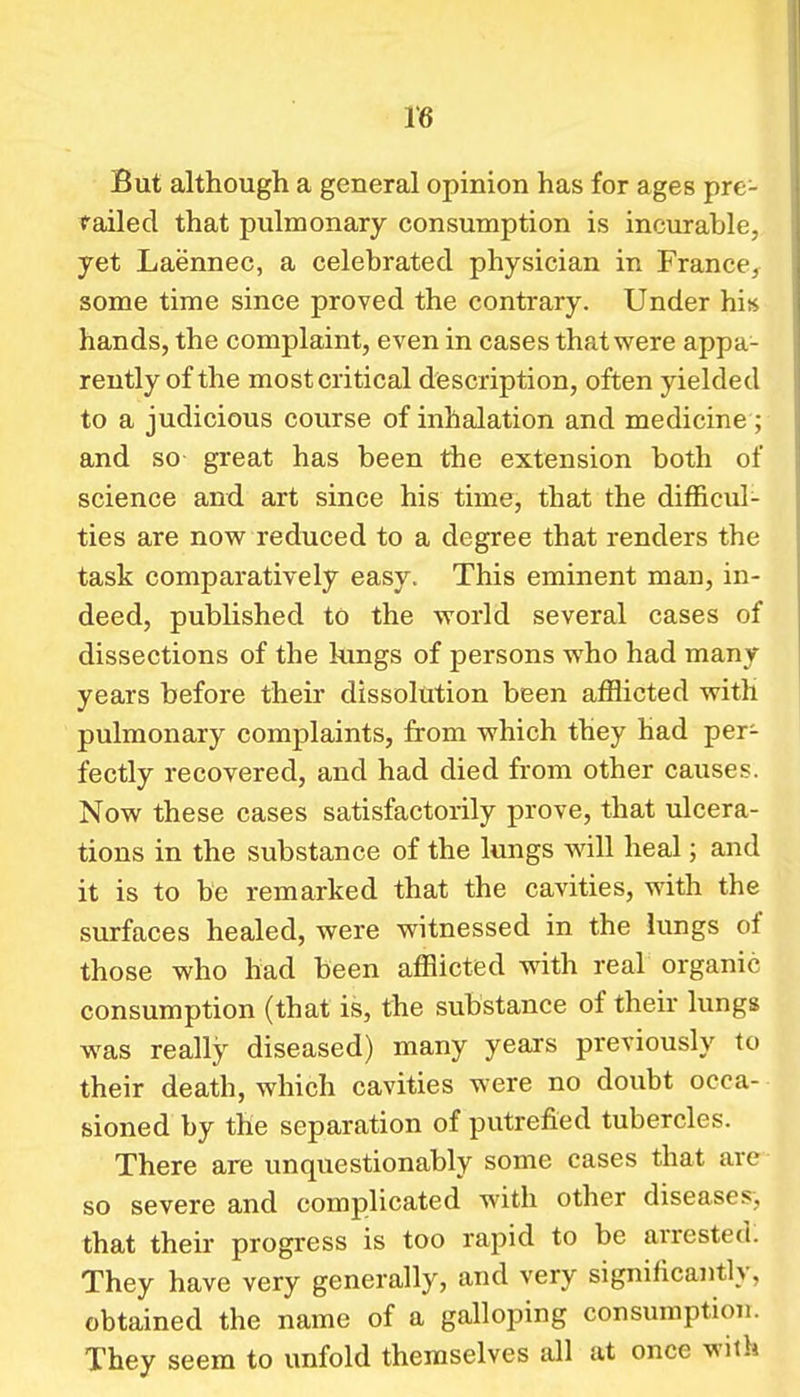 But although a general opinion has for ages pre- tailed that pulmonary consumption is incurable, yet Laennec, a celebrated physician in France, some time since proved the contrary. Under his hands, the complaint, even in cases that were appa- rently of the most critical description, often yielded to a judicious course of inhalation and medicine ; and so great has been the extension both of science and art since his time, that the difficul- ties are novs^ reduced to a degree that renders the task comparatively easy. This eminent man, in- deed, published to the world several cases of dissections of the kings of persons who had many years before their dissolution been afflicted with pulmonary complaints, from which they had per- fectly recovered, and had died from other causes. Now these cases satisfactorily prove, that ulcera- tions in the substance of the lungs will heal; and it is to be remarked that the cavities, with the surfaces healed, were witnessed in the lungs of those who had been afflicted with real organic consumption (that is, the substance of their lungs was really diseased) many years previously to their death, which cavities were no doubt occa- sioned by the separation of putrefied tubercles. There are unquestionably some cases that are so severe and complicated with other diseases, that their progress is too rapid to be arrested: They have very generally, and very significantly, obtained the name of a galloping consumption. They seem to unfold themselves all at once with