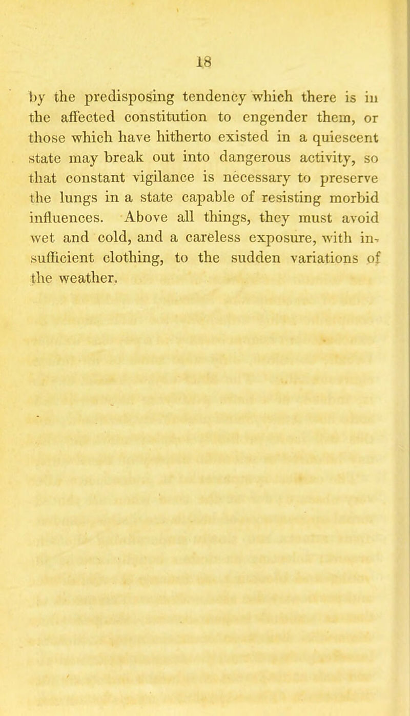 by the predisposing tendency which there is in the affected constitution to engender them, or those which have hitherto existed in a quiescent state may break out into dangerous activity, so that constant vigilance is necessary to preserve the lungs in a state capable of resisting morbid influences. Above all things, they must avoid wet and cold, and a careless exposure, with in-, sufficient clothing, to the sudden variations of the weather.