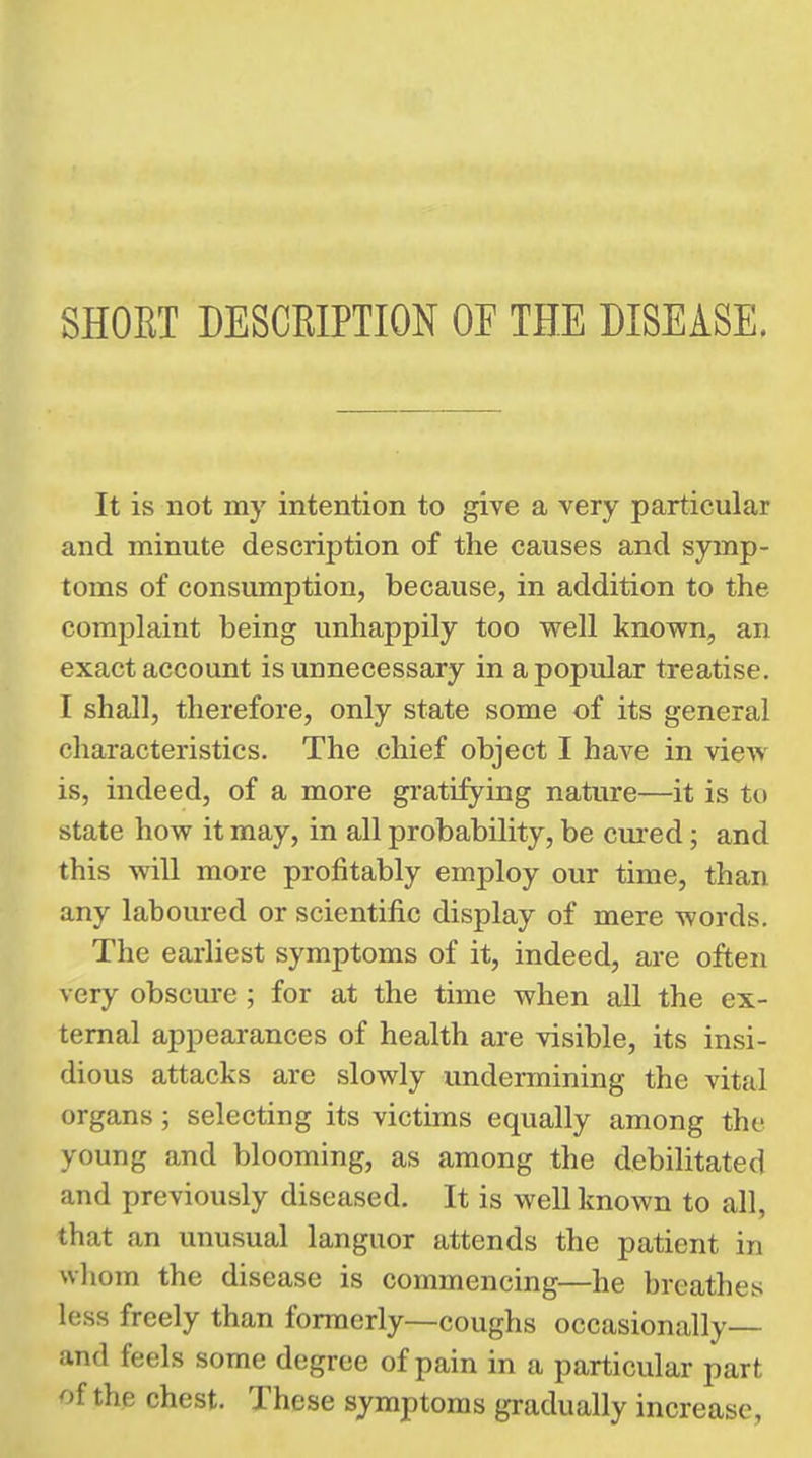 It is not my intention to give a very particular and minute description of the causes and symp- toms of consumption, because, in addition to the complaint being unhappily too well known, an exact account is unnecessary in a popular treatise. I shall, therefore, only state some of its general characteristics. The chief object I have in view is, indeed, of a more gratifying nature—it is to state how it may, in all probability, be cured; and this will more profitably employ our time, than any laboured or scientific display of mere words. The earliest symptoms of it, indeed, are often very obscure ; for at the time when all the ex- ternal appearances of health are visible, its insi- dious attacks are slowly undermining the vital organs; selecting its victims equally among the young and blooming, as among the debilitated and previously diseased. It is well known to all, that an unusual languor attends the patient in whom the disease is commencing—he breathes less freely than formerly—coughs occasionally— and feels some degree of pain in a particular part of the chest. These symptoms gradually increase,