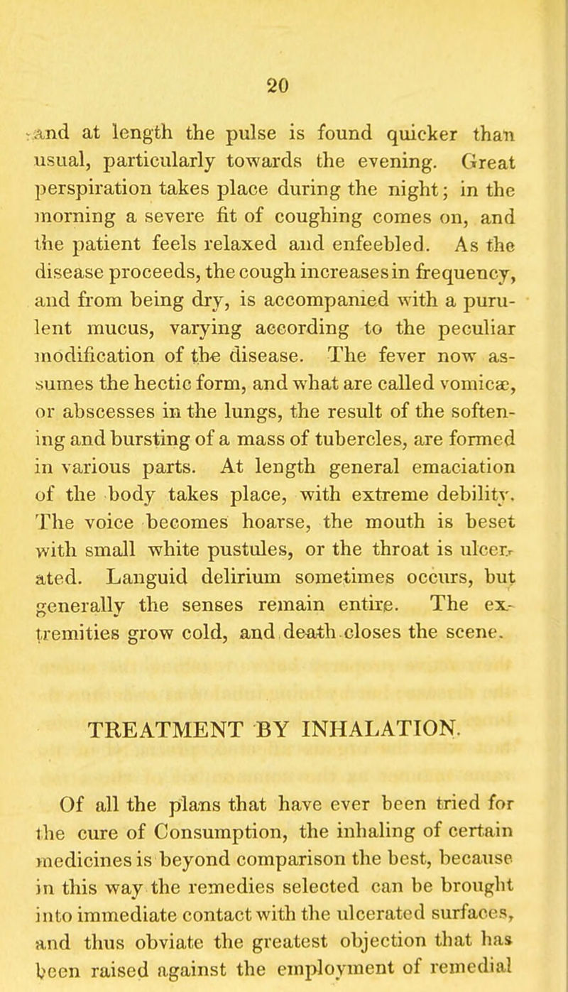 7 and at length the pulse is found quicker than usual, particularly towards the evening. Great perspiration takes place during the night; in the morning a severe fit of coughing comes on, and the patient feels relaxed and enfeebled. As the disease proceeds, the cough increases in frequency, and from being dry, is accompanied with a puru- lent mucus, varying according to the peculiar modification of the disease. The fever now as- sumes the hectic form, and what are called vomica?, or abscesses in the lungs, the result of the soften- ing and bursting of a mass of tubercles, are formed in various parts. At length general emaciation of the body takes place, with extreme debility. The voice becomes hoarse, the mouth is beset with small white pustules, or the throat is ulcer.r ated. Languid delirium sometimes occurs, but generally the senses remain entire. The ex- tremities grow cold, and death.closes the scene. TREATMENT BY INHALATION. Of all the plans that have ever been tried for the cure of Consumption, the inhaling of certain medicines is beyond comparison the best, because in this way the remedies selected can be brought into immediate contact with the ulcerated surfaces, and thus obviate the greatest objection that lias been raised against the employment of remedial