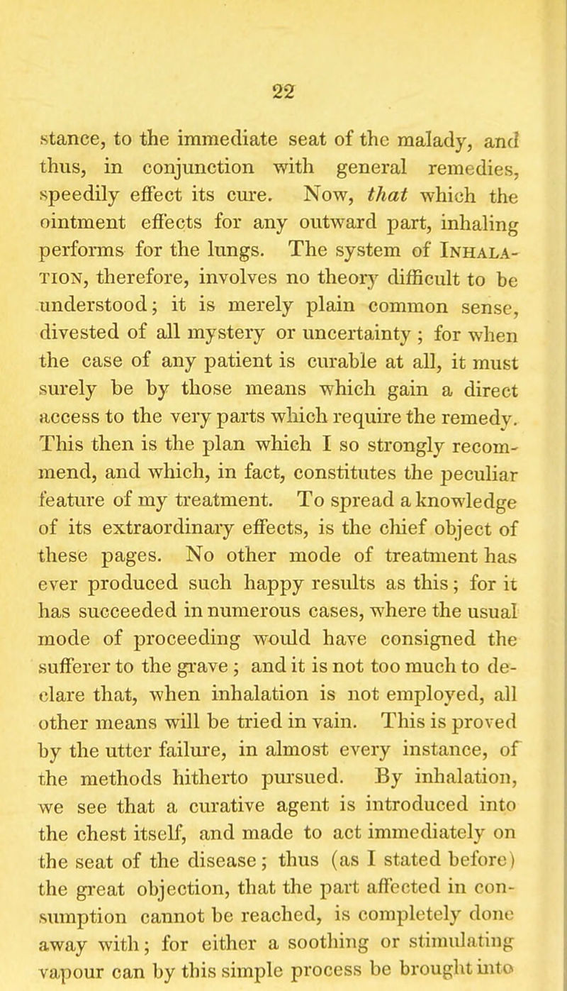 .stance, to the immediate seat of the malady, and thus, in conjunction with general remedies, speedily effect its cure. Now, that which the ointment effects for any outward part, inhaling performs for the lungs. The system of Inhala- tion, therefore, involves no theorj' difficult to be understood; it is merely plain common sense, divested of all mystery or uncertainty ; for when the case of any patient is curable at all, it must surely be by those means which gain a direct access to the very parts which require the remedy. This then is the plan which I so strongly recom- mend, and which, in fact, constitutes the peculiar feature of my treatment. To spread a knowledge of its extraordinary effects, is the chief object of these pages. No other mode of treatment has ever produced such happy results as this; for it has succeeded in numerous cases, where the usual mode of proceeding would have consigned the sufferer to the grave; and it is not too much to de- clare that, when inhalation is not employed, all other means will be tried in vain. This is proved by the utter failure, in almost every instance, of the methods hitherto pui'sued. By inhalation, we see that a curative agent is introduced into the chest itself, and made to act immediately on the seat of the disease ; thus (as I stated before) the gi-eat objection, that the part affected in con- sumption cannot be reached, is completely done away with; for either a soothing or stimulating vapour can by this simple process be brought into