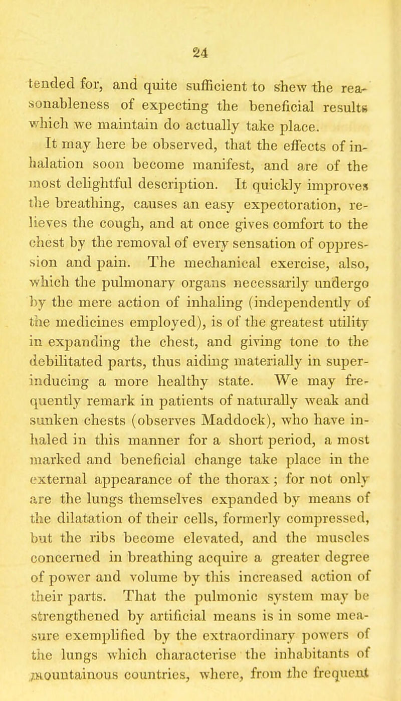 tended for, and quite sufficient to shew the rea- sonableness of expecting the beneficial results v/^hich we maintain do actually take place. It may here be observed, that the eifects of in- halation soon become manifest, and are of the most delightful description. It quickly improves the breathing, causes an easy expectoration, re- lieves the cough, and at once gives comfort to the chest by the removal of every sensation of oppres- sion and j)ain. The mechanical exercise, also, which the pulmonary organs necessarily undergo by the mere action of inhaling (independently of the medicines employed), is of the greatest utility in expanding the chest, and giving tone to the debilitated parts, thus aiding materially in super- inducing a more healthy state. We may fre- quently remark in patients of naturally weak and sunken chests (observes Maddock), who have in- haled in this manner for a short period, a most marked and beneficial change take place in the external appearance of the thorax; for not only are the lungs themselves expanded by means of the dilatation of their cells, formerly compressed, but the ribs become elevated, and the muscles concerned in breathing acquire a greater degree of power and volume by this increased action of their parts. That the pulmonic system may be strengthened by artificial means is in some mea- sure exemplified by the extraordinary powers of the lungs which characterise the inhabitants of ./.mountainous countries, where, from the frequenjl