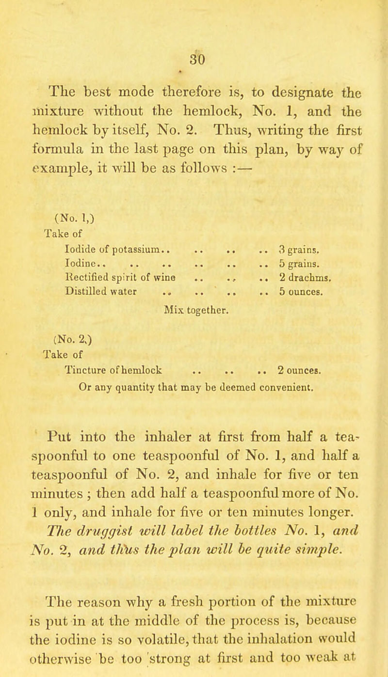 3't) The best mode therefore is, to designate the mixture without the hemlock, No. 1, and the hemlock by itself, No. 2. Thus, writing the first formula in the last page on this plan, by way of example, it will be as follows :— (No. 1,) Take of Iodide uf potassium.. .. .. .. 3 grains. Iodine 5 grains. Rectified spirit of wine 2 drachms. Distilled water .. .. .. 5 ounces. Mi.x together. (No. 20 Take of Tincture of hemlock 2 ounces. Or any quantity that may be deemed convenient. Put into the inhaler at first from half a tea- spoonful to one teaspoonful of No. 1, and half a teaspoonful of No. 2, and inhale for five or ten minutes ; then add half a teaspoonfid more of No. 1 only, and inhale for five or ten minutes longer. Tlie druggist will label the bottles No. 1, and No. 2, and tJiUs the plan will be quite simple. The reason why a fresh portion of the mixture is put in at the middle of the jn-ocess is, because the iodine is so volatile, that the inhalation would otherwise be too strong at first and too weak at