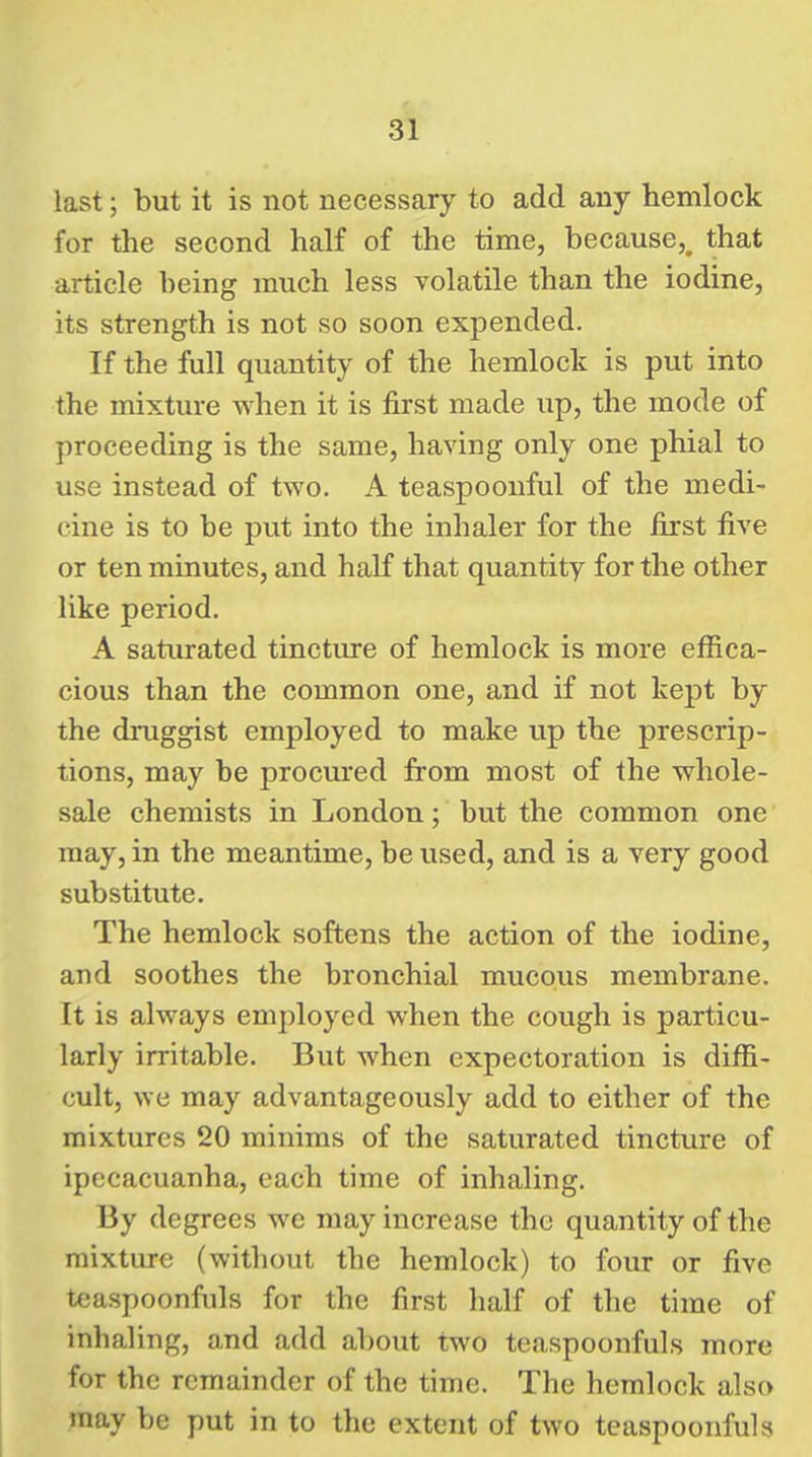 last; but it is not necessary to add any hemlock for the second half of the time, because,, that article being much less volatile than the iodine, its strength is not so soon expended. If the full quantity of the hemlock is put into the mixture when it is first made up, the mode of proceeding is the same, having only one phial to use instead of two. A teaspoonful of the medi- cine is to be put into the inhaler for the first five or ten minutes, and half that quantity for the other like period. A saturated tincture of hemlock is more effica- cious than the common one, and if not kept by the druggist employed to make up the prescrip- tions, may be procured from most of the whole- sale chemists in London; but the common one may, in the meantime, be used, and is a very good substitute. The hemlock softens the action of the iodine, and soothes the bronchial mucous membrane. It is always employed when the cough is particu- larly irritable. But when expectoration is diffi- cult, we may advantageously add to either of the mixtures 20 minims of the saturated tincture of ipecacuanha, each time of inhaling. By degrees we may increase the quantity of the mixture (without the hemlock) to four or five teaspoonfiils for the first half of the time of inhaling, and add about two teaspoonfuls more for the remainder of the time. The hemlock also may be put in to the extent of two teaspoonfuls