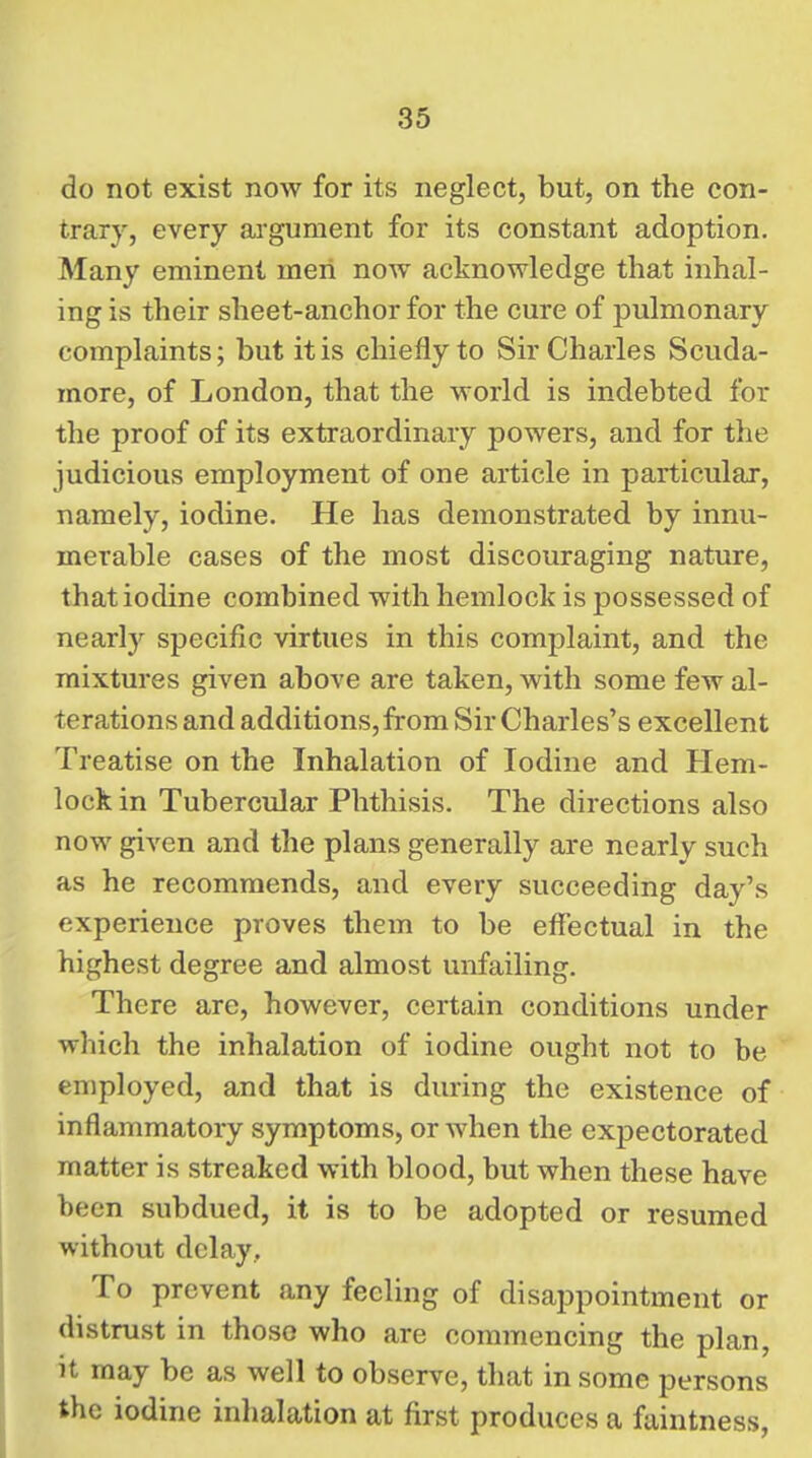 do not exist now for its neglect, but, on the con- trary, every argument for its constant adoption. Many eminent men now acknowledge that inhal- ing is their sheet-anchor for the cure of pulmonary complaints; but it is chiefly to Sir Charles Scuda- more, of London, that the world is indebted for the proof of its extraordinary powers, and for the judicious employment of one article in particular, namely, iodine. He has demonstrated by innu- merable cases of the most discouraging nature, that iodine combined with hemlock is possessed of nearly specific virtues in this complaint, and the mixtures given above are taken, with some few al- terations and additions, from Sir Charles's excellent Treatise on the Inhalation of Iodine and Hem- lock in Tubercular Phthisis. The directions also now given and the plans generally are nearly such as he recommends, and every succeeding day's experience proves them to be effectual in the highest degree and almost unfailing. There are, however, certain conditions under which the inhalation of iodine ought not to be employed, and that is during the existence of inflammatory symptoms, or when the expectorated matter is streaked with blood, but when these have been subdued, it is to be adopted or resumed without delay. To prevent any feeling of disappointment or distrust in thoso who are commencing the plan, it may be as well to observe, that in some persons the iodine inhalation at first produces a faintness.