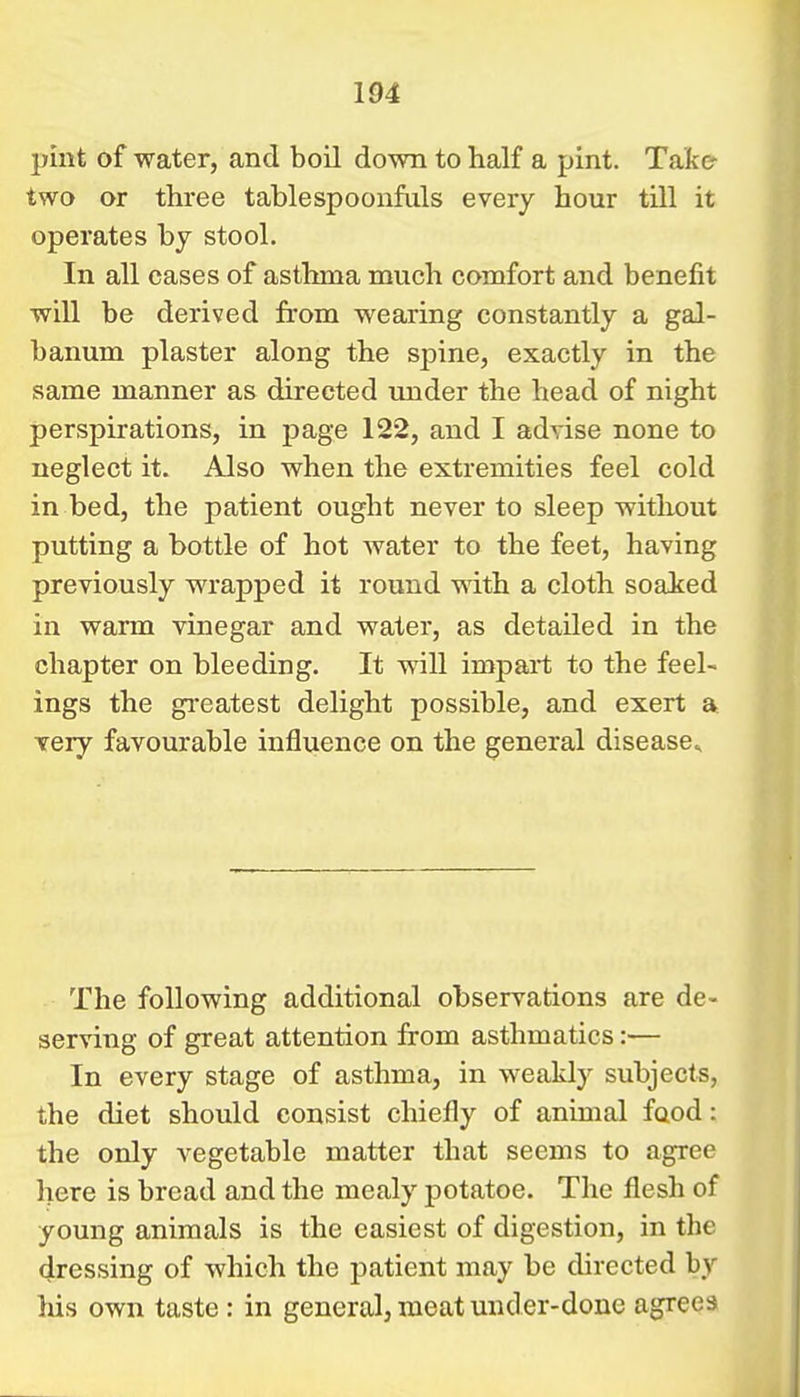 pint of water, and boil down to half a pint. Take- two or three tablespoonfals every hour till it operates by stool. In all cases of asthma much comfort and benefit will be derived from wearing constantly a gal- banum plaster along the spine, exactly in the same manner as directed under the head of night perspirations, in page 122, and I advise none to neglect it. Also when the extremities feel cold in bed, the patient ought never to sleep witliout putting a bottle of hot water to the feet, having previously wrapped it round with a cloth soaked in warm vinegar and water, as detailed in the chapter on bleeding. It will impart to the feel- ings the greatest delight possible, and exert a very favourable influence on the general disease^ The following additional observations are de- serving of great attention from asthmatics:— In every stage of asthma, in weakly subjects, the diet should consist chiefly of animal food: the only vegetable matter that seems to agree here is bread and the mealy potatoe. The flesh of young animals is the easiest of digestion, in the dressing of which the jaatient may be directed by his own taste : in general, meat under-done agrees