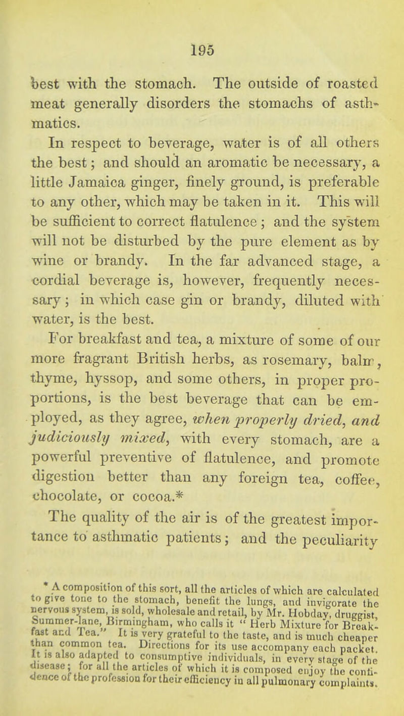 best with the stomach. The outside of roasted meat generally disorders the stomachs of asth- matics. In respect to beverage, water is of aU others the best; and shoulcl an aromatic be necessary, a little Jamaica ginger, finely ground, is preferable to any other, which may be taken in it. This will be sufficient to coiTect flatulence ; and the system will not be distm-bed by the pure element as by wine or brandy. In the far advanced stage, a cordial beverage is, however, frequently neces- sary ; in which case gin or brandy, diluted with water, is the best. For breakfast and tea, a mixture of some of our more fragrant British herbs, as rosemary, baln^, thyme, hyssop, and some others, in proper pro- portions, is the best beverage that can be em- ployed, as they agree, when properly dried, and judiciously mixed, with every stomach, are a powerful preventive of flatulence, and promote digestion better than any foreign tea, coffee, chocolate, or cocoa.* The quality of the air is of the greatest impor- tance to asthmatic patients; and the pecuharity A composition of this sort, all the articles of which are calculated to give tone to the stomach, benefit the lungs, and invigorate the nervous system, is sold, wholesale and retail, by Mr. Hobdav, druegist bummer-lane Birmingham, who calls it  Herb Mixture for Break- fast and lea. It is very grateful to the taste, and is much cheaper than common tea. Directions for its use accompany each packet It IS also adapted to consumptive individuals, in every slao-e of the disease; for all the articles of which it is composed enjoy the conti- dence of the profession for their efficiency in all pulmonary complaints
