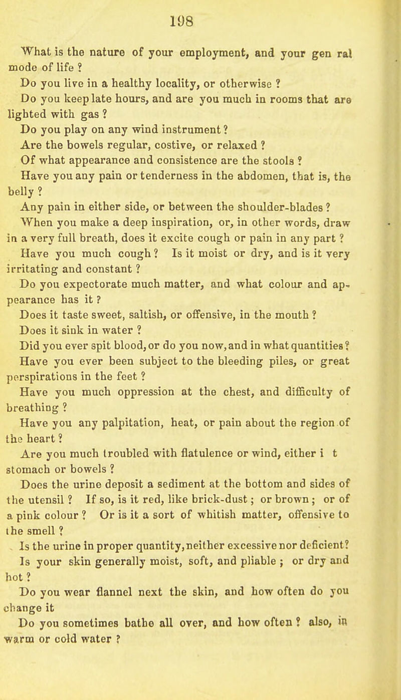 What is the nature of your employment, and your gen ral mode of life ? Do you live in a healthy locality, or otherwise ? Do you keep late hours, and are you much in rooms that are lighted with gas ? Do you play on any wind instrument ? Are the bowels regular, costive, or relaxed ? Of what appearance and consistence are the stools ? Have you any pain or tenderness in the abdomen, that is, the belly ? Any pain in either side, or between the shoulder-blades ? When you make a deep inspiration, or, in other words, draw in a very full breath, does it excite cough or pain in any part ? Have you much cough ? Is it moist or dry, and is it very irritating and constant ? Do you expectorate much matter, and what colour and ap- pearance has it ? Does it taste sweet, saltish, or offensive, in the mouth ? Does it sink in water ? Did you ever spit blood, or do you now, and in what quantities ? Have you ever been subject to the bleeding piles, or great perspirations in the feet ? Have you much oppression at the chest, and difficulty of breathing ? Have you any palpitation, heat, or pain about the region of the heart ? Are you much troubled with flatulence or wind, either i t stomach or bowels ? Does the urine deposit a sediment at the bottom and sides of the utensil ? If so, is it red, like brick-dust; or brown; or of a pink colour ? Or is it a sort of whitish matter, offensive to the smell ? Is the urine in proper quantity, neither excessive nor deficient? Is your skin generally moist, soft, and pliable ; or dry and hot? Do you wear flannel next the skin, and how often do you change it Do you sometimes bathe all over, and how often ? also, i» warm or cold water ?