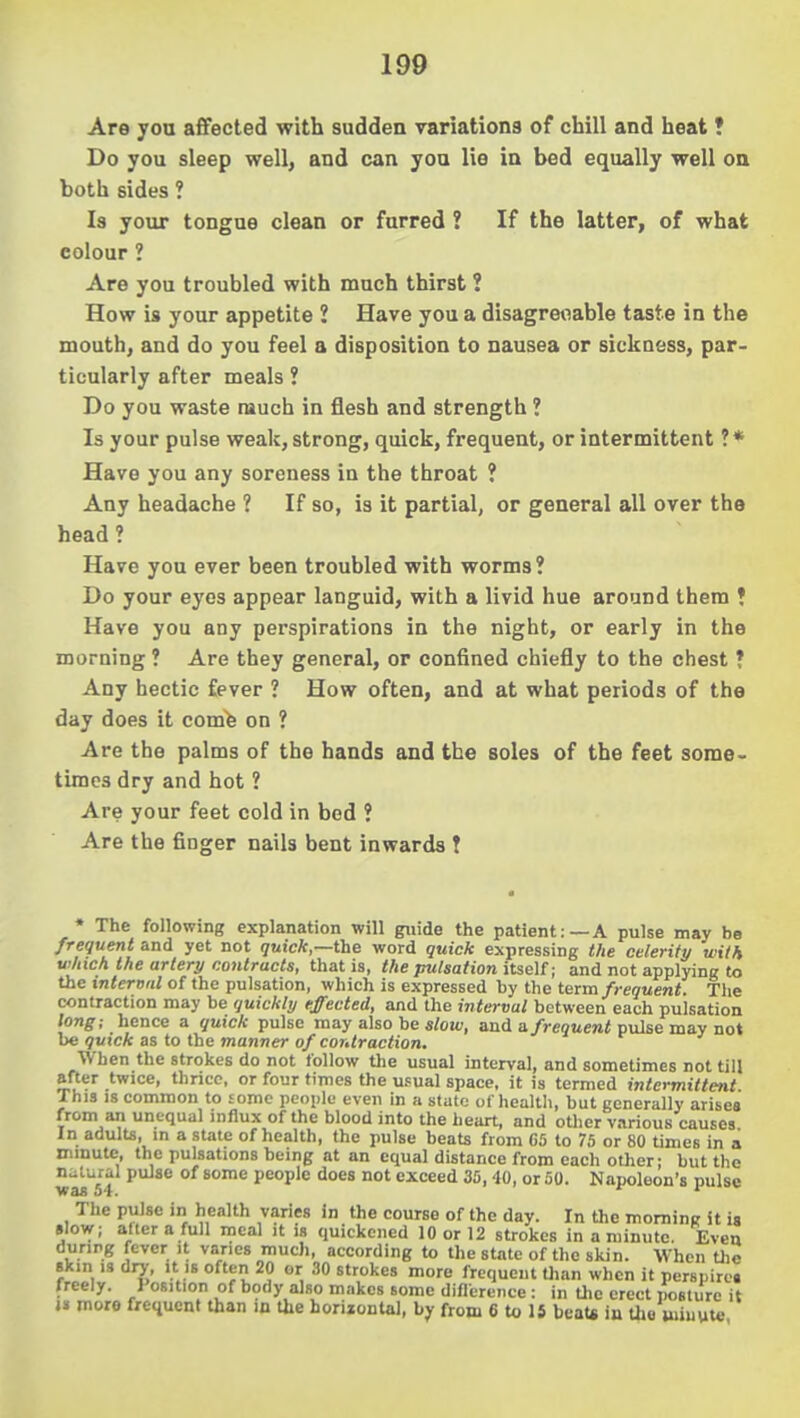 Are you afifected with sudden variations of chill and heat ? Do you sleep well, and can you lie in bed equally well on both sides ? Is your tongue clean or farred ? If the latter, of what colour ? Are you troubled with much thirst ? How is your appetite ? Have you a disagreoable taste in the mouth, and do you feel a disposition to nausea or sickness, par- ticularly after meals ? Do you waste much in flesh and strength ? Is your pulse weak, strong, quick, frequent, or intermittent ?* Have you any soreness in the throat ? Any headache ? If so, is it partial, or general all over the head ? Have you ever been troubled with worms? Do your eyes appear languid, with a livid hue around them ♦ Have you any perspirations in the night, or early in the morning ? Are they general, or confined chiefly to the chest ? Any hectic fever ? How often, and at what periods of the day does it comfe on ? Are the palms of the hands and the soles of the feet some- times dry and hot ? Are your feet cold in bed ? Are the finger nails bent inwards ! • The following explanation will guide the patient:—A pulse may be frequent and yet not quick,—t\ie word quick expressing the celerity with which the artery contracts, that is, the pulsation itseU; and not applying to the internal of the pulsation, which is expressed by the teiia frequent. The contraction may be quickly ejected, and the interval between each pulsation long; hence a quick pulse may also be s/ou), and a/reottewi pulse may not be quick as to the manner of contraction. When the strokes do not follow the usual interval, and sometimes not till after twice, thncc, or four times the usual space, it is termed intermittent This 18 common to £onie people even in a state of health, but generally arises from an unequal influx of the blood into the heart, and other various causes In adults, in a state of health, the pulse beats from GS to 75 or 80 times in a nimutc, the pulsations being at an equal distance from each other; but the wai^S't ^ ^'^ pooip\c does not exceed 35, 40, or 50. Napoleon's pulse The pulse in health varies in the course of the day. In the morning it ia slow; alter a full meal it is quickened 10 or 12 strokes in a minute. Even duripg fever it varies much, according to the state of the skin. When the skin IS di7, It IS often 20 or 30 strokes more frequent Uian when it perspire, freely. Position of body also makes some diflereiice : in the erect posture it i» more fretiucnt than in Oie horijontal, by from 6 to 15 beaU in Uie minute
