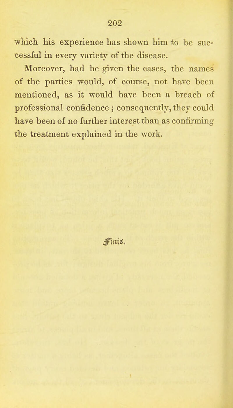 wliich his experience has shown him to be suc- cessful in every variety of the disease. Moreover, had he given the cases, the names of the parties would, of course, not have been mentioned, as it would have been a breach of professional confidence; consequently, they could have been of no further interest than as confirming the treatment explained in the work.