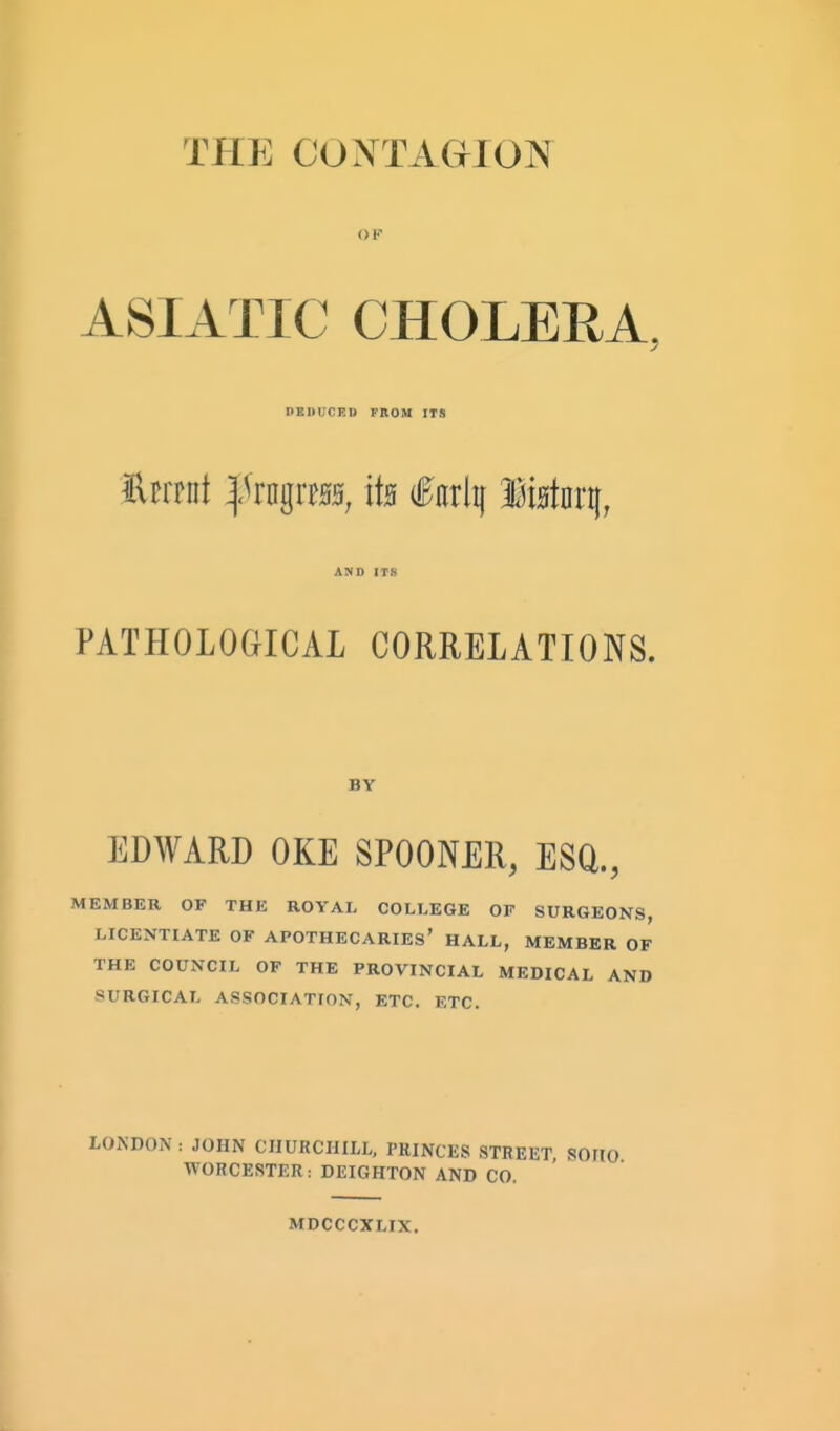 TPIE CO>[TAGMON OF ASIATIC CHOLERA, DEItUCED FROM ITS ttmi ^kii^xtm, its i^arlij M^kq, AND ITS PATHOLOGICAL CORRELATIONS. BY EDWARD OKE SPOONER, ESQ., MEMBER OF THE ROYAL COLLEGE OF SURGEONS, LICENTIATE OF APOTHECARIES' HALL, MEMBER OF THE COUNCIL OF THE PROVINCIAL MEDICAL AND SURGICAL ASSOCIATION, ETC. ETC. LONDON : JOHN CHURCHILL, PRINCES STREET, SOMO WORCESTER: DEIGHTON AND CO. MDCCCXLIX.