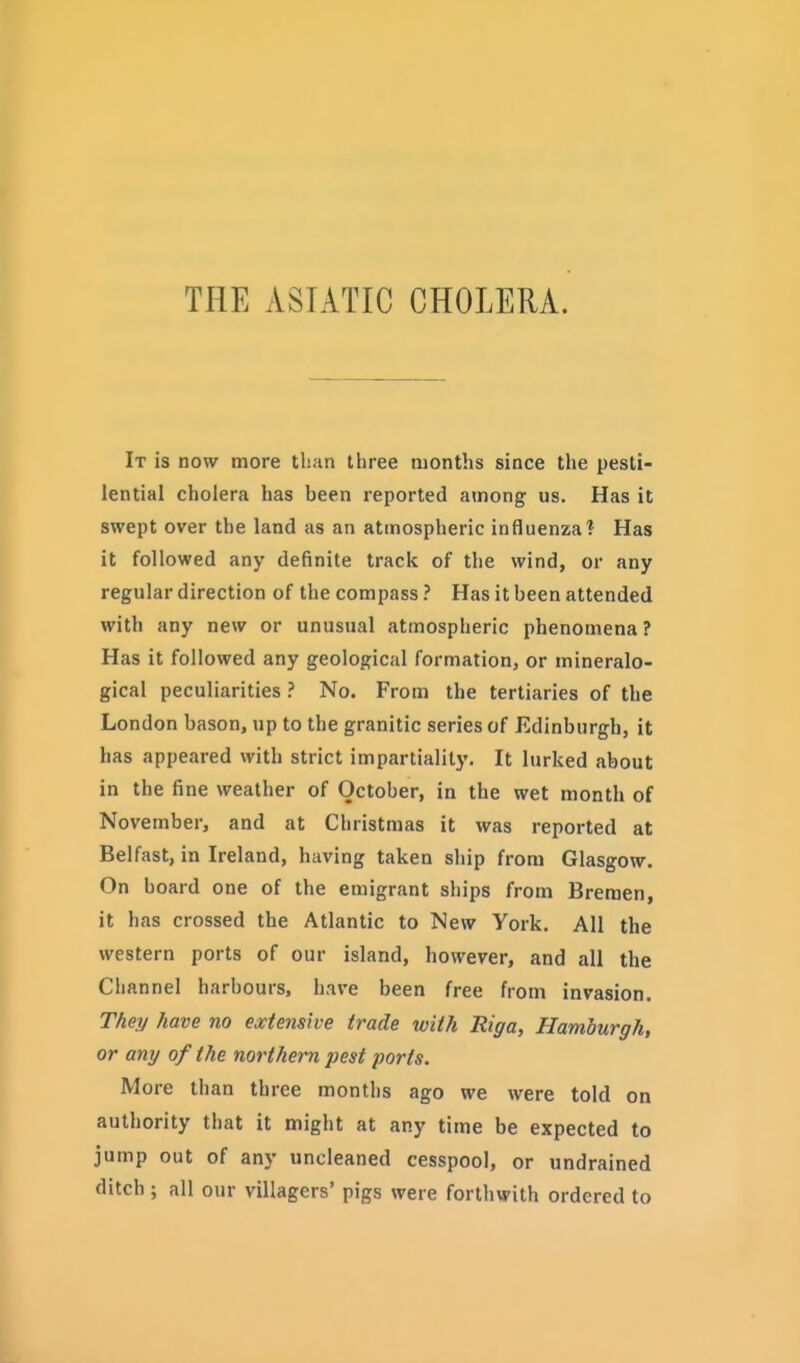 THE ASIATIC CHOLERA. It is now more tlian three months since the pesti- lential cholera has been reported among us. Has it swept over the land as an atmospheric influenzal Has it followed any definite track of the wind, or any regular direction of the compass ? Has it been attended with any new or unusual atmospheric phenomena? Has it followed any geological formation, or mineralo- gical peculiarities ? No. From the tertiaries of the London bason, up to the granitic series of Edinburgh, it has appeared with strict impartiality. It lurked about in the fine weather of October, in the wet month of November, and at Christmas it was reported at Belfast, in Ireland, having taken ship from Glasgow. On board one of the emigrant ships from Bremen, it has crossed the Atlantic to New York. All the western ports of our island, however, and all the Channel harbours, have been free from invasion. They have no extensive trade with Riga, Hamburgh, or any of the northern pest ports. More than three months ago we were told on authority that it might at any time be expected to jump out of any uncleaned cesspool, or undrained ditch; all o)ir villagers' pigs were forthwith ordered to