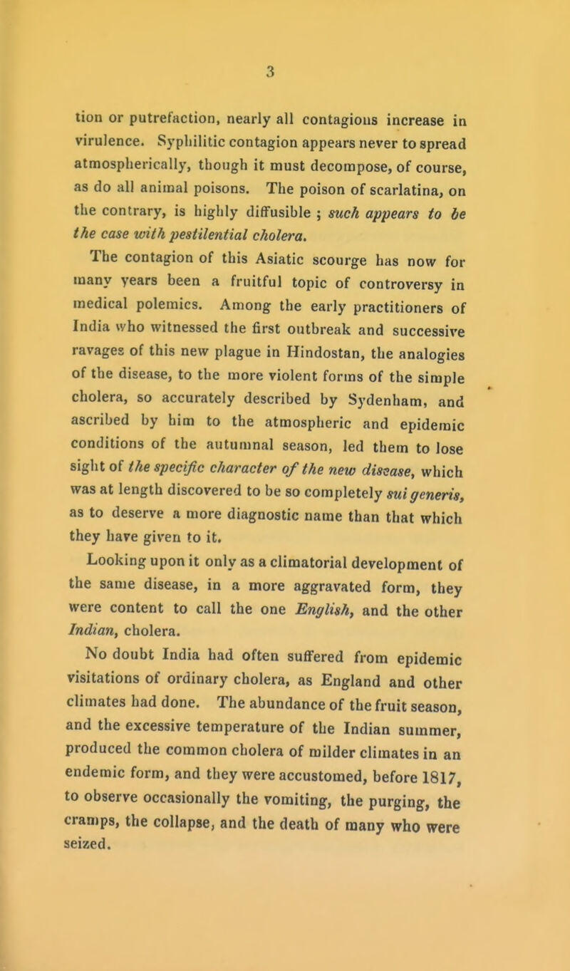 lion or putrefaction, nearly all contagions increase in virulence. Syphilitic contagion appears never to spread atmospherically, though it must decompose, of course, as do all animal poisons. The poison of scarlatina, on the contrary, is highly diffusible ; such appears to be the case with pestilential cholera. The contagion of this Asiatic scourge has now for many years been a fruitful topic of controversy in medical polemics. Among the early practitioners of India who witnessed the first outbreak and successive ravages of this new plague in Hindostan, the analogies of the disease, to the more violent forms of the simple cholera, so accurately described by Sydenham, and ascribed by him to the atmospheric and epidemic conditions of the autumnal season, led them to lose sight of the specific character of the new disease, which was at length discovered to be so completely sui generis, as to deserve a more diagnostic name than that which they have given to it. Looking upon it only as a climatorial development of the same disease, in a more aggravated form, they were content to call the one English, and the other Indian, cholera. No doubt India had often suffered from epidemic visitations of ordinary cholera, as England and other climates had done. The abundance of the fruit season, and the excessive temperature of the Indian summer, produced the common cholera of milder climates in an endemic form, and they were accustomed, before 1817, to observe occasionally the vomiting, the purging, the cramps, the collapse, and the death of many who were seized.