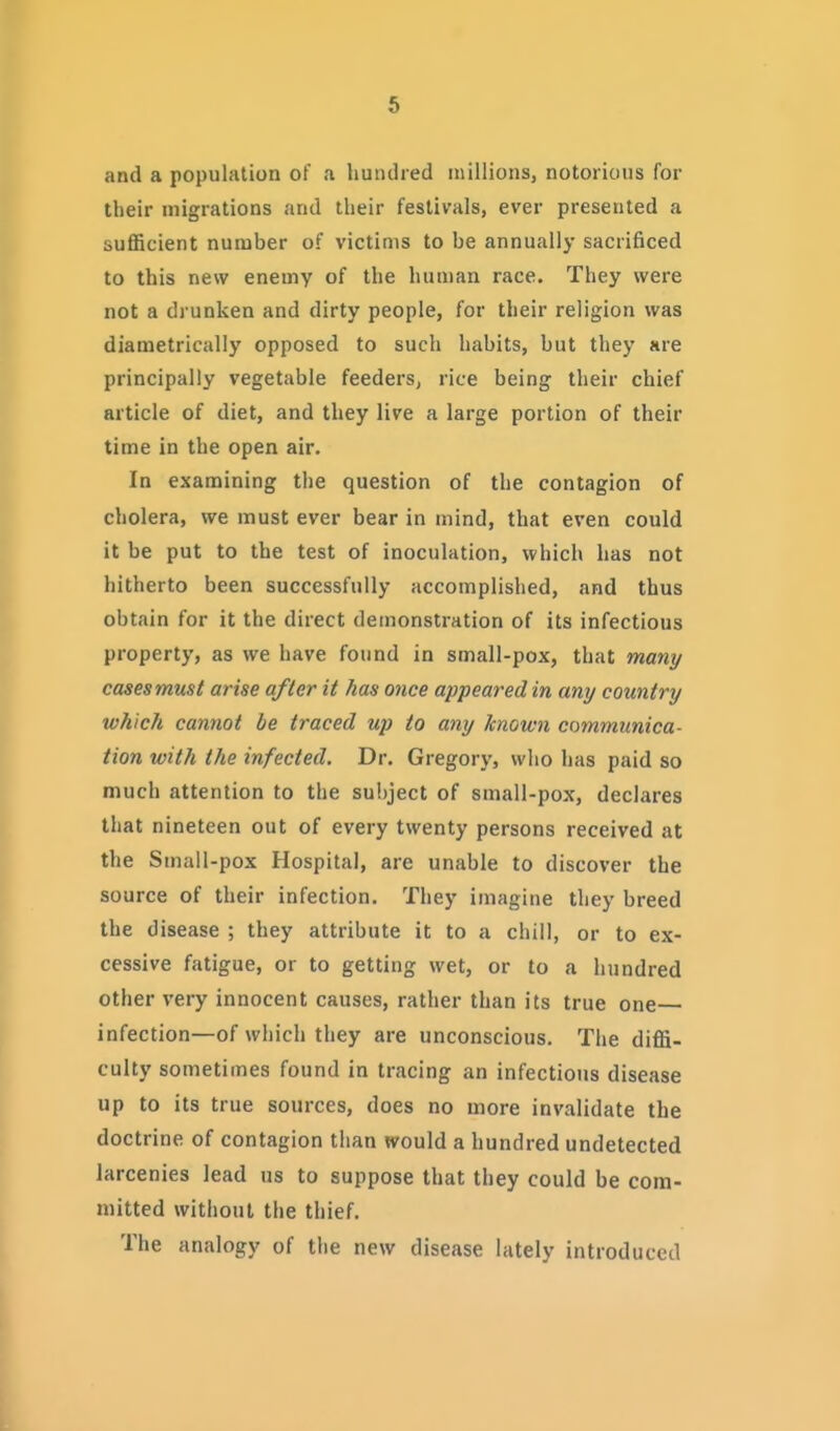 and a population of a hundred millions, notorious for their migrations and their festivals, ever presented a sufficient number of victims to be annually sacrificed to this new enemy of the human race. They were not a drunken and dirty people, for their religion was diametrically opposed to such habits, but they are principally vegetable feeders, rice being their chief article of diet, and they live a large portion of their time in the open air. In examining the question of the contagion of cholera, we must ever bear in mind, that even could it be put to the test of inoculation, which has not hitherto been successfully accomplished, and thus obtain for it the direct demonstration of its infectious property, as we have found in small-pox, that many cases must arise after it has once appeared in any country which cannot be traced up to any known communica- tion with the infected. Dr. Gregory, who has paid so much attention to the sul)ject of small-pox, declares that nineteen out of every twenty persons received at the Small-pox Hospital, are unable to discover the source of their infection. They imagine they breed the disease ; they attribute it to a chill, or to ex- cessive fatigue, or to getting wet, or to a hundred other very innocent causes, rather than its true one infection—of which they are unconscious. The diffi- culty sometimes found in tracing an infectious disease up to its true sources, does no more invalidate the doctrine of contagion than would a hundred undetected larcenies lead us to suppose that they could be com- mitted without the thief. The analogy of the new disease lately introduced