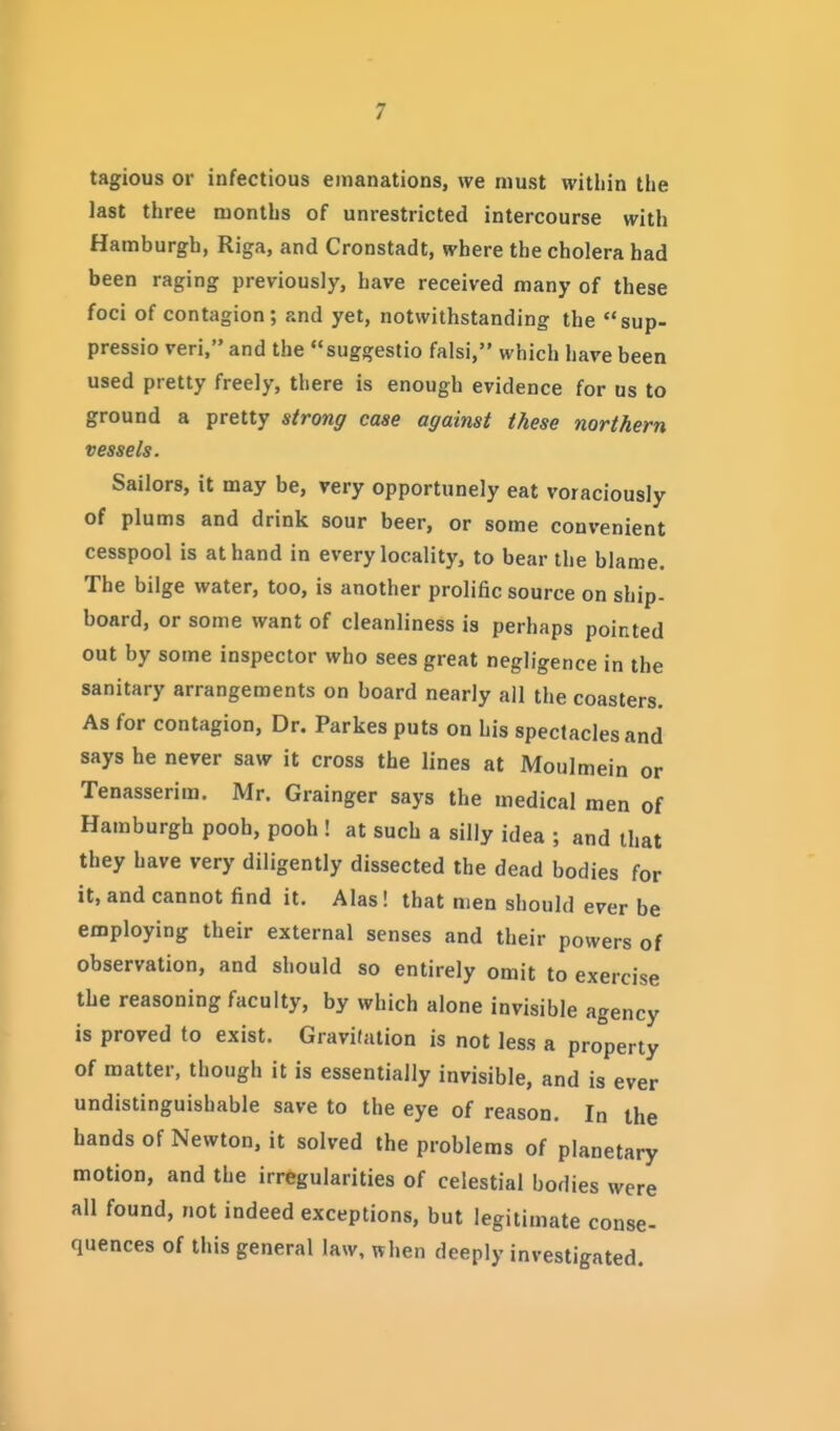 tagious or infectious emanations, we must within the last three months of unrestricted intercourse with Hamburgh, Riga, and Cronstadt, where the cholera had been raging previously, have received many of these foci of contagion; and yet, notwithstanding the sup- pressio veri, and the suggestio falsi, which have been used pretty freely, there is enough evidence for os to ground a pretty strong case against these northern vessels. Sailors, it may be, very opportunely eat voraciously of plums and drink sour beer, or some convenient cesspool is at hand in every locality, to bear the blame. The bilge water, too, is another prolific source on ship- board, or some want of cleanliness is perhaps pointed out by some inspector who sees great negligence in the sanitary arrangements on board nearly ail the coasters. As for contagion, Dr. Parkes puts on his spectacles and says he never saw it cross the lines at Moulmein or Tenasserim. Mr. Grainger says the medical men of Hamburgh pooh, pooh ! at such a silly idea ; and that they have very diligently dissected the dead bodies for it, and cannot find it. Alas! that men should ever be employing their external senses and their powers of observation, and should so entirely omit to exercise the reasoning faculty, by which alone invisible agency is proved to exist. Gravifation is not less a property of matter, though it is essentially invisible, and is ever undistinguishable save to the eye of reason. In the hands of Newton, it solved the problems of planetary motion, and the irregularities of celestial bodies were all found, not indeed exceptions, but legitimate conse- quences of this general law, when deeply investigated.