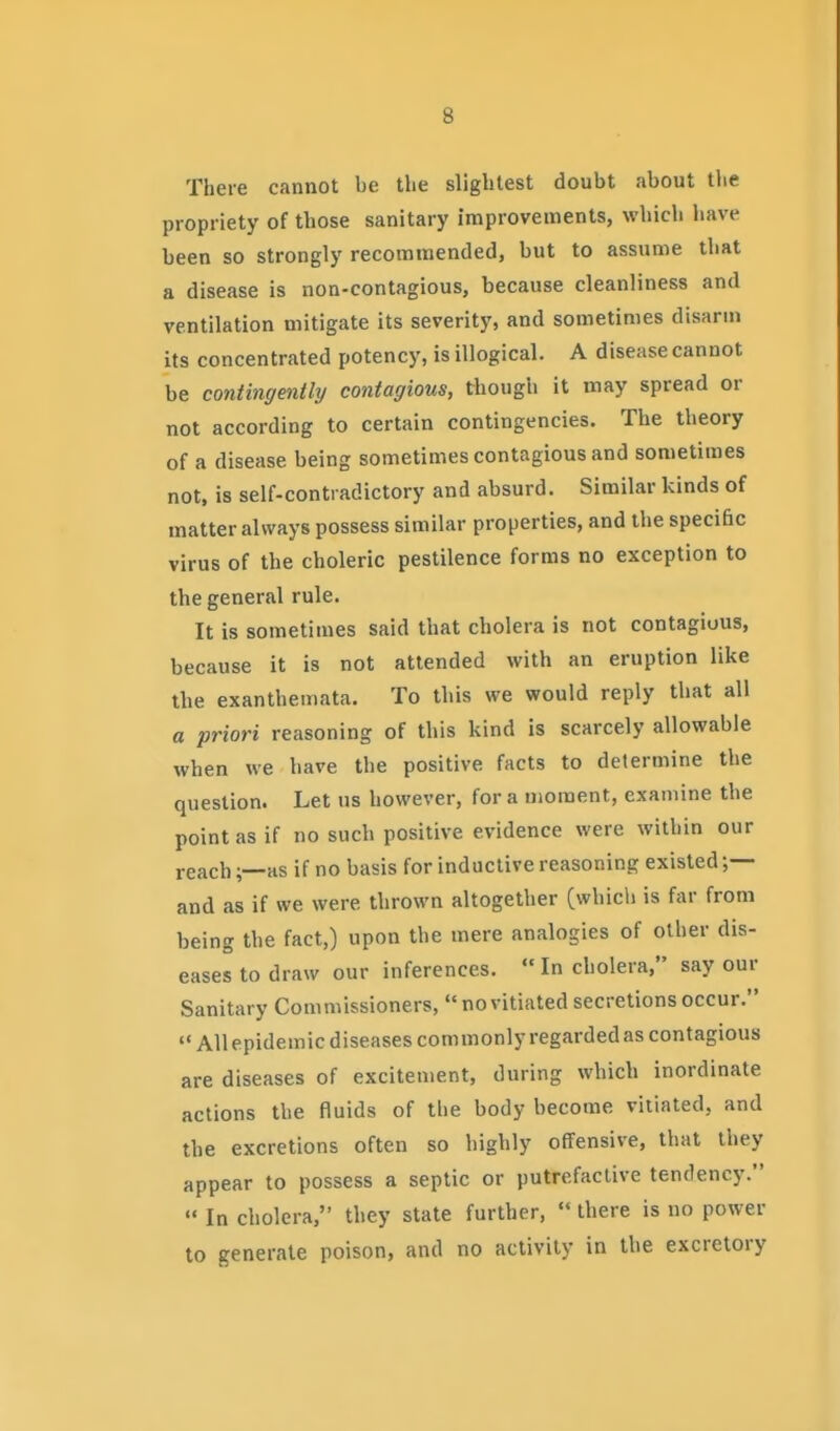 There cannot be the slightest doubt about the propriety of those sanitary improvements, which have been so strongly recommended, but to assume that a disease is non-contagious, because cleanliness and ventilation mitigate its severity, and sometimes disarm its concentrated potency, is illogical. A disease cannot be contingently contagious, though it may spread or not according to certain contingencies. The theory of a disease being sometimes contagious and sometimes not, is self-contradictory and absurd. Similar kinds of matter always possess similar properties, and the specific virus of the choleric pestilence forms no exception to the general rule. It is sometimes said that cholera is not contagious, because it is not attended with an eruption like the exanthemata. To this we would reply that all a priori reasoning of this kind is scarcely allowable when we have the positive facts to determine the question. Let us however, for a uioraent, examine the point as if no such positive evidence were within our reach;—as if no basis for inductive reasoning existed ;— and as if we were thrown altogether (whicli is far from being the fact,) upon the mere analogies of other dis- eases to draw our inferences.  In cholera, say our Sanitary Commissioners, novitiated secretions occur. All epidemic diseases commonly regarded as contagious are diseases of excitement, during which inordinate actions the fluids of the body become vitiated, and the excretions often so highly offensive, that they appear to possess a septic or putrefactive tendency.  In cholera, they state further,  there is no power to generate poison, and no activity in the excretory