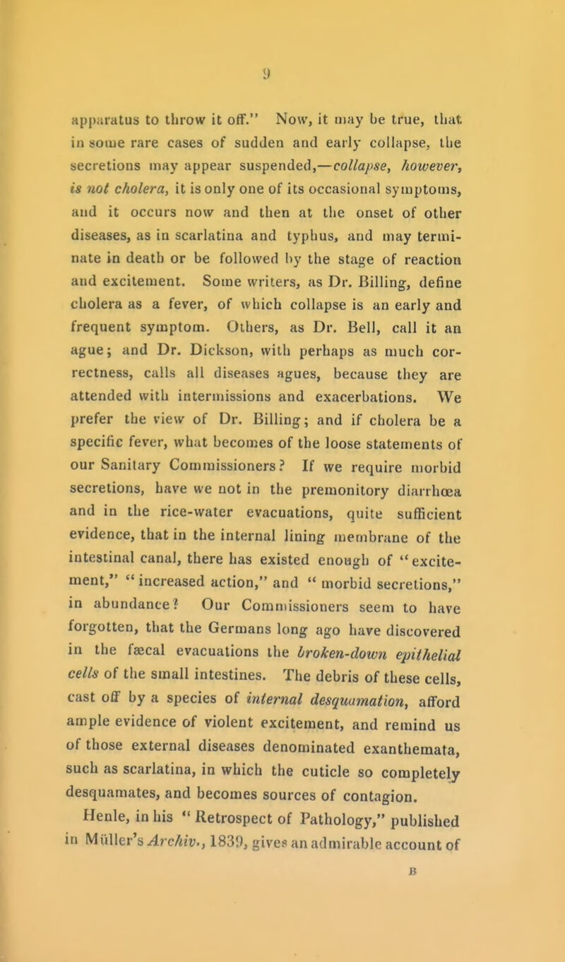 y apparatus to throw it off. Now, it aiay be true, tliat in some rare cases of sudden and early collapse, llie secretions may appear suspended,—collapse, however, is not cholera, it is only one of its occasional symptoms, and it occurs now and then at the onset of other diseases, as in scarlatina and typhus, and may termi- nate in death or be followed hy the stage of reaction and excitement. Some writers, as Dr. Billing, define cholera as a fever, of which collapse is an early and frequent symptom. Others, as Dr. Bell, call it an ague; and Dr. Dickson, with perhaps as much cor- rectness, calls all diseases agues, because they are attended with intermissions and exacerbations. We prefer the view of Dr. Billing; and if cholera be a specific fever, what becomes of the loose statements of our Sanitary Commissioners? If we require morbid secretions, have we not in the premonitory diarrhoea and in the rice-water evacuations, quite sufficient evidence, that in the internal lining membrane of the intestinal canal, there has existed enough of  excite- ment,  increased action, and  morbid secretions, in abundance ? Our Commissioners seem to have forgotten, that the Germans long ago have discovered in the faecal evacuations the broken-down epithelial cells of the small intestines. The debris of these cells, cast off by a species of internal desquamation, afford ample evidence of violent excitement, and remind us of those external diseases denominated exanthemata, such as scarlatina, in which the cuticle so completely desquamates, and becomes sources of contagion. Henle, in his  Retrospect of Pathology, published in Miiller's Archiv., 1839, gives an admirable account of B