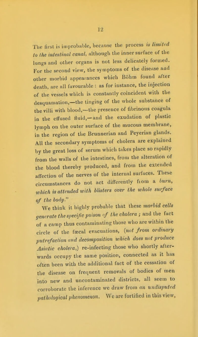 Tlie first is improbable, because the process is limited to the intestinal canal, altbongh the inner surface of the lungs and other organs is not less delicately formed. For the second view, the symptoms of the disease and other morbid appearances which Bohm found after death, are all favourable : as for instance, the injection of the vessels which is constantly coincident with the desquamation,—the tinging of the whole substance of the villi with blood,—the presence of fibrinous coagula in the effused fluid,—and the exudation of plastic lymph on the outer surface of the mucous membrane, iu the region of the Brunnerian and Peyerian glands. All the secondary symptoms of cholera are explained by the great loss of serum which takes place so rapidly from the walls of the intestines, from the alteration of the blood thereby produced, and from the extended affection of the nerves of the internal surfaces. These circumstances do not act differently fiom a burn, which is attended with blisters over the whole surface of the body. We think it highly probable that these morbid cells generate the specific poison of the cholera ; and the fact of a camp thus contaminating those who are within the circle of the faecal evacuations, (mo< from ordinary putrefaction and decomposition which does not produce Asiatic cholera,) re-infecting those who shortly after- wards occupy the same position, connected as it has often been with the additional fact of the cessation of the disease on frequent removals of bodies of men into new and uncontaminated districts, all seem to corroborate the inference we draw from an undisputed pathological phenomenon. We are fortified in this view,