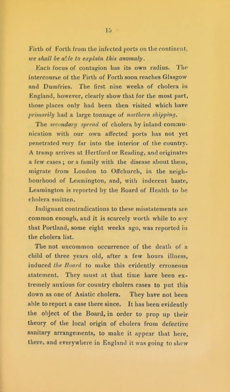 Firth of Forth from the infected ports on the continent, ive shall he able to explain this anomaly. Much focus of contagion has its own radius. The intercourse of the Firth of Forth soon reaches Glasgow and Dumfries. The first nine weeks of cholera in England, however, clearly show that for the most part, those places only had been then visited which have primarily had a large tonnage of northern shipping. The secundarij spread of cholera by inland commu- nication with our own affected ports has not yet penetrated very far into the interior of the country. A tramp arrives at Hertford or Reading, and originates a few cases; or a family with the disease about them, migrate from London to Offchurch, in the neigh- bourhood of Leamington, and, with indecent haste, Leamington is reported by the Board of Health to be cholera smitten. Indignant conlradications to these misstatements are common enough, and it is scarcely worth while to s;iy that Portland, some eight weeks ago, was reported iu the cholera list. The not uncommon occurrence of the death of a child of three years old, after a few hours illness, induced the Board to make this evidently erroneous statement. They n)ust at that time have been ex- tremely anxious for country cholera cases to put this down as one of Asiatic cholera. They have not been able to report a case there since. It has been evidently the object of the Board, in order to prop up their theory of the local origin of cholera from defective sanitary arrangements, to make it appear that here, there, and everywhere in England it was going to shew