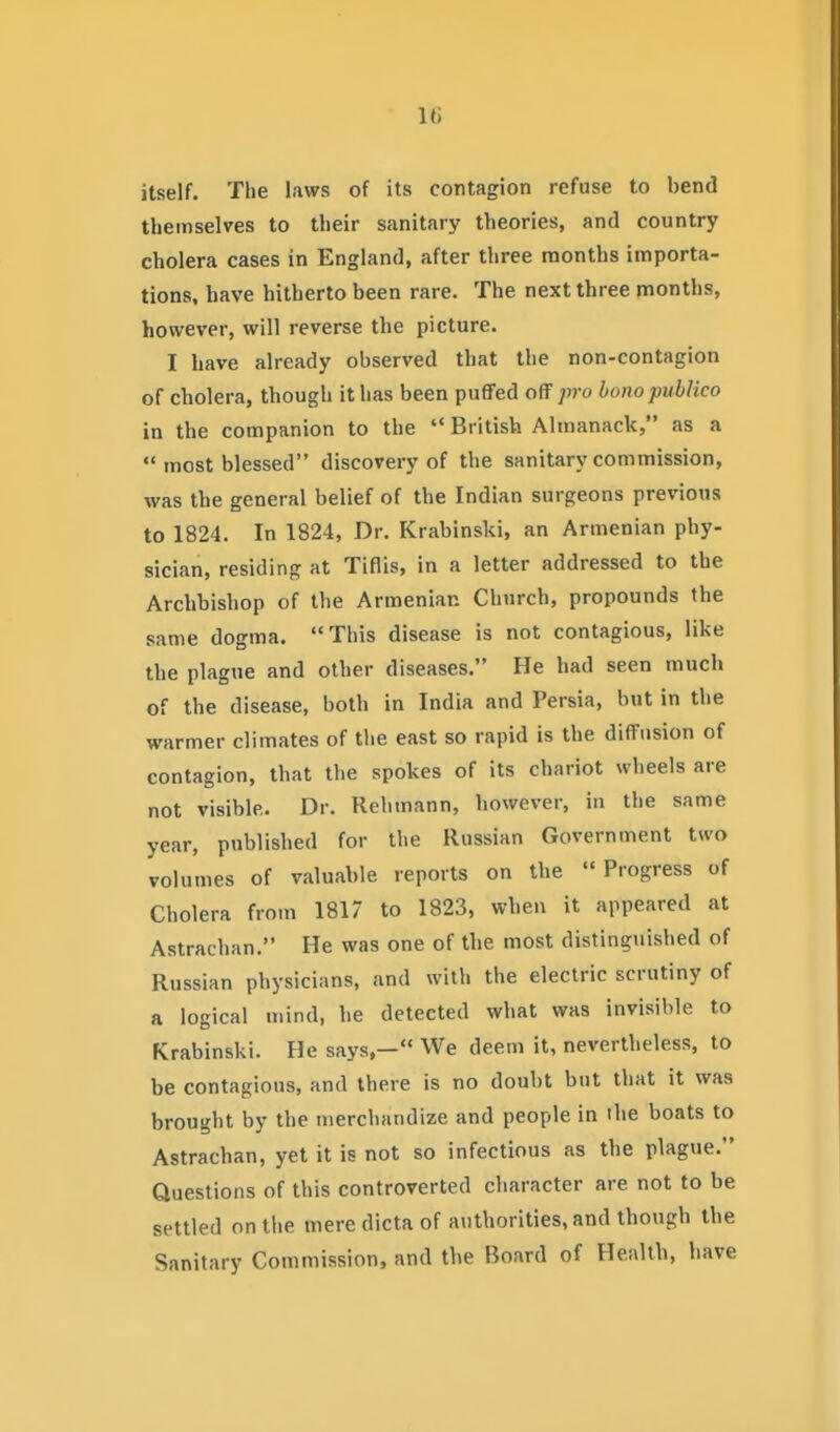 itself. The laws of its contagion refuse to bend themselves to their sanitary theories, and country cholera cases in England, after three months importa- tions, have hitherto been rare. The next three months, however, will reverse the picture. I have already observed that the non-contagion of cholera, though it has been puffed off pro bono publico in the companion to the '* British Almanack, as a most blessed discovery of the sanitary commission, was the general belief of the Indian surgeons previous to 1824. In 1824, Dr. Krabinski, an Armenian phy- sician, residing at Tiflis, in a letter addressed to the Archbishop of the Armenian Church, propounds the same dogma. This disease is not contagious, like the plague and other diseases. He had seen much of the disease, both in India and Persia, but in the warmer climates of tlie east so rapid is the diffusion of contagion, that the spokes of its chariot wheels are not visible. Dr. Rehmann, however, in the same year, published for the Russian Government two volumes of valuable reports on the Progress of Cholera from 1817 to 1823, when it appeared at Astrachan. He was one of the most distinguished of Russian physicians, and with the electric scrutiny of a logical mind, he detected what was invisible to Krabinski. He says,— We deem it, nevertheless, to be contagious, and there is no doubt but that it was brought by the merchandize and people in ihe boats to Astrachan, yet it is not so infectious as the plague. Questions of this controverted character are not to be settled on the mere dicta of authorities, and though the Sanitary Commission, and the Board of Health, have