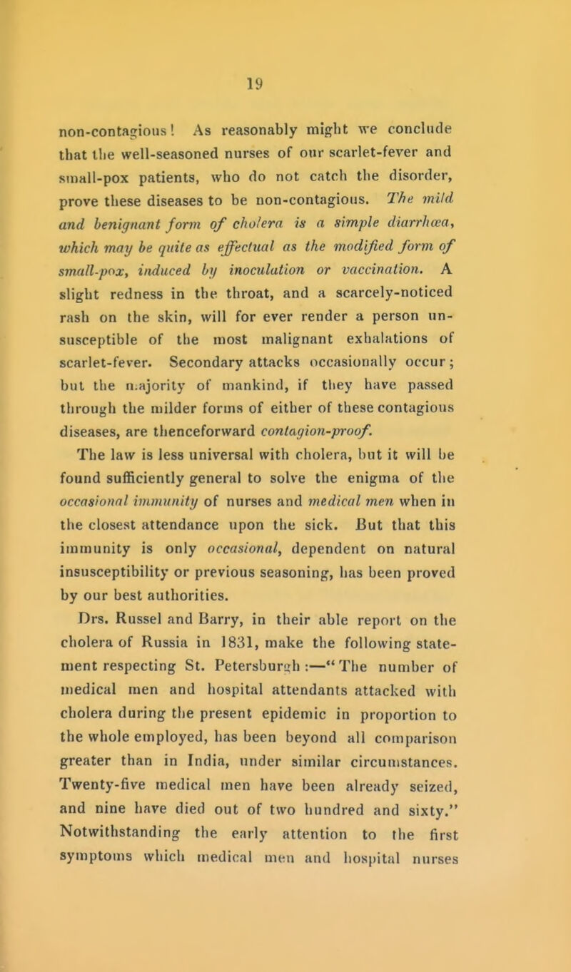 non-contagious! As reasonably might we conclude that the well-seasoned nurses of our scarlet-fever and smail-pox patients, who do not catch the disorder, prove these diseases to be non-contagious. The mild and benignant form of cholera is a simple diarrlicea, which may be quite as effectual as the modified form of small-pox, induced by inoculation or vaccination. A slight redness in the throat, and a scarcely-noticed rash on the skin, will for ever render a person un- susceptible of the most malignant exhalations of scarlet-fever. Secondary attacks occasionally occur; bul the n.ajorily of mankind, if tliey have passed through the milder forms of either of these contagious diseases, are thenceforward contagion-proof. The law is less universal with cholera, but it will be found sufficiently general to solve the enigma of the occasional immunity of nurses and medical men when in the closest attendance upon the sick. But that this immunity is only occasional, dependent on natural insusceptibility or previous seasoning, has been proved by our best authorities. Drs. Russel and Barry, in their able report on the cholera of Russia in 1831, make the following state- ment respecting St. Petersbursh :—The number of medical men and hospital attendants attacked with cholera during the present epidemic in proportion to the whole employed, has been beyond all comparison greater than in India, under similar circumstances. Twenty-five medical men have been already seized, and nine have died out of two hundred and sixty. Notwithstanding the early attention to the first symptoms which medical men and hospital nurses