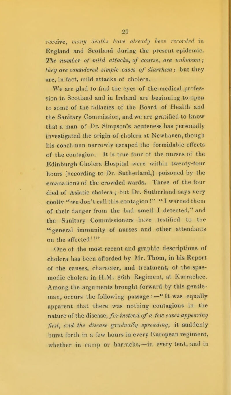 receive, maiui deaths have nlreachj been recorded in England and Scotland during the present epidemic. The number of mild attacks, of course, are unknown ; Ihey are considered simple cases of diarrhoea; but they are, in fact, mild attacks of cholera. We are glad to find the eyes of the medical profes- sion in Scotland and in Ireland are beginning to open to some of the fallacies of the Board of Health and the Sanitary Commission, and we are gratified to know that a man of Dr. Simpson's acuteness has personally investigated the origin of cholera at Newliaven, though his coachman narrowly escaped the formidal)le effects of the contagion. It is true four of the nurses of the Edinburgh Cholera Hospital were within twenty-four hours (according to Dr. Sutherland,) poisoned by the emanations of the crowded wards. Three of the four died of Asiatic cholera ; but Dr. Sutherland says very coolly  we don't call this contagion !  I warned them of their danger from the bad smell I detected, and the Sanitary Commissioners have testified to the general immunity of nurses and other attendants on the affected !! One of the most recent and graphic descriptions of cholera has been afforded by Mr. Thorn, in his Report of the causes, character, and treatment, of the spas- modic cholera in H.M. 86th Regiment, at Kurrachee. Among the arguments brought forward by this gentle- man, occurs the following passage :— It was equally apparent that there was nothing contagious in the nature of the disease,/cir instead of a few cases appearing first, and the disease gradually spreading, it suddenly hurst forth in a few hours in every European regiment, whether in camp or barracks,—in every tent, and in