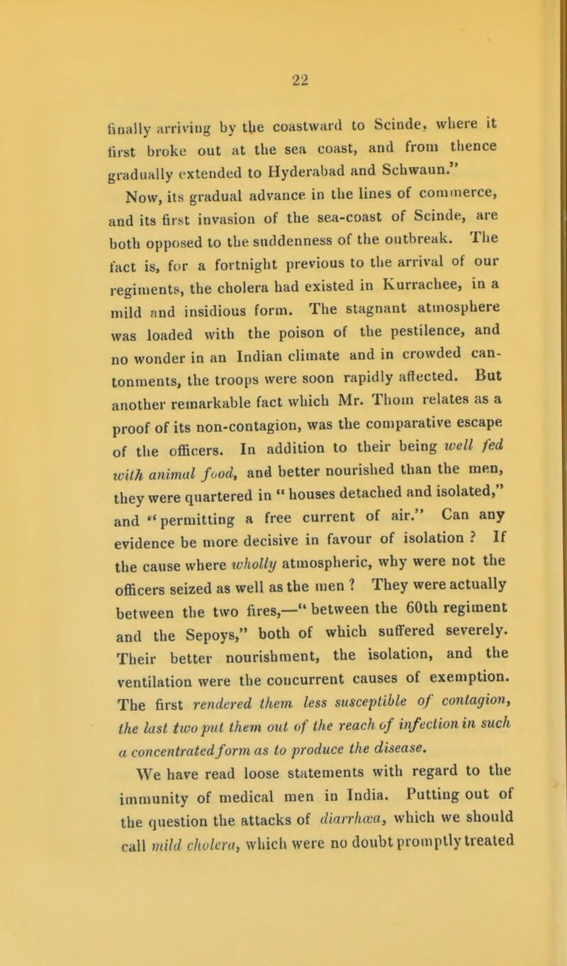 titially arriving by tUe coastward to Scinde, where it first broke out at the sea coast, and from thence gradually extended to Hyderabad and Schwann. Now, its gradual advance in the lines of commerce, and its first invasion of the sea-coast of Scinde, are both opposed to the suddenness of the outbreak. The fact is. for a fortnight previous to the arrival of our regiments, the cholera had existed in Kurrachee, in a mild and insidious form. The stagnant atmosphere was loaded with the poison of the pestilence, and no wonder in an Indian climate and in crowded can- tonments, the troops were soon rapidly affected. But another remarkable fact which Mr. Thorn relates as a proof of its non-contagion, was the comparative escape of the officers. In addition to their being ivell fed tvilk animal food, and better nourished than the men, they were quartered in  houses detached and isolated, and permitting a free current of air. Can any evidence be more decisive in favour of isolation ? If the cause where wholly atmospheric, why were not the officers seized as well as the men ? They were actually between the two fires,— between the 60th regiment and the Sepoys, both of which suffered severely. Their better nourishment, the isolation, and the ventilation were the concurrent causes of exemption. The first rendered them less susceptible of contagion, the last two put them out of the reach of infection in such a concentrated form as to produce the disease. We have read loose statements with regard to the immunity of medical men in India. Putting out of the question the attacks of diarrhwa, which we should call mild cholera, which were no doubt promptly treated