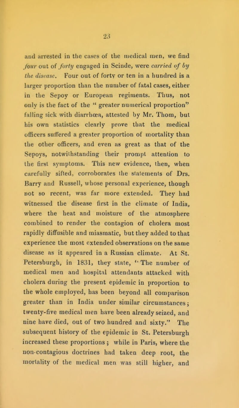 and arrested in the cases of the medical men, we find Jour out of Jorhj engaged in Scinde, were carried of by the disease. Four out of forty or ten in a hundred is a larger proportion than the number of fatal cases, either in the Sepoy or European regiments. Thus, not only is the fact of the  greater numerical proportion falling sick with diarrhoea, attested by Mr. Thorn, but his own statistics clearly prove that the medical officers suffered a greater proportion of mortality than the other officers, and even as great as that of the Sepoys, notwithstanding their prompt attention to the first symptoms. This new evidence, then, when carefully sifted, corroborates the statements of Drs. Barry and Russell, whose personal experience, though not so recent, was far more extended. They had witnessed the disease first in the climate of India, where the heat and moisture of the atmosphere combined to render the contagion of cholera most rapidly diffusible and miasmatic, but they added to that experience the most extended observations on the same disease as it appeared in a Russian climate. At St. Petersburgh, in 1831, they state, The number of medical men and hospital attendants attacked with cholera during the present epidemic in proportion to the whole employed, has been beyond all comparison greater than in India under similar circumstances; twenty-five medical men have been already seized, and nine have died, out of two hundred and sixty. The subsequent history of the epidemic in St. Petersburgh increased these proportions; while in Paris, where the non contagious doctrines had taken deep root, the mortality of the medical men was still higher, and