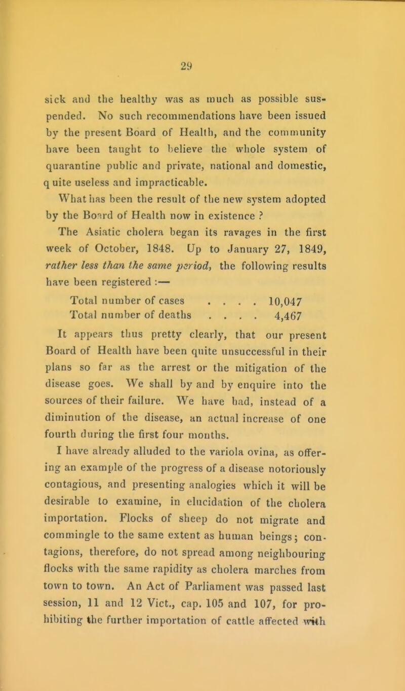 sick and the healthy was as much as possible sus- pended. No such recommendations have been issued by the present Board of Health, and the community have been taught to believe the whole system of quarantine public and private, national and domestic, q uite useless and impracticable. What has been the result of the new system adopted by the Bo'ird of Health now in existence ? The Asiatic cholera began its ravages in the first week of October, 1848. Up to January 27, 1849, rather less than the same period, the following results have been registered :— Total number of cases .... 10,047 Total number of deaths .... 4,467 It appears thus pretty clearly, that our present Board of Health have been quite unsuccessful in their plans so far as the arrest or the mitigation of the disease goes. We shall by and by enquire into the sources of their failure. We have had, instead of a diminution of the disease, an actual increase of one fourth during the first four months. I have already alluded to the variola ovina, as offer- ing an example of the progress of a disease notoriously contagious, and presenting analogies which it will be desirable lo examine, in elucidation of the cholera importation. Flocks of sheep do not migrate and commingle to the same extent as human beings; con- tagions, therefore, do not spread among neighbouring flocks with the same rapidity as cholera marches from town to town. An Act of Parliament was passed last session, 11 and 12 Vict., cap. 105 and 107, for pro- hibiting the further importation of cattle affected with