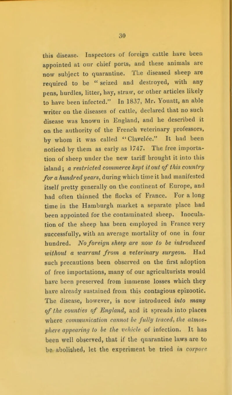 this disease. Inspectors of foreign cattle have been appointed at our chief ports, and these animals are now subject to quarantine. The diseased sheep are required to be  seized and destroyed, with any pens, hurdles, litter, hay, straw, or other articles likely to have been infected. In 1837, Mr. Youatt, an able writer on the diseases of cattle, declared that no such disease was known in England, and he described it on the authority of the French veterinary professors, by whom it was called Clavel^e. It had been noticed by them as early as 1747. The free importa- tion of sheep under the new tariff brought it into this island; a restricted commerce kept it out of this country for a hundred years, during which time it had manifested itself pretty generally on the continent of Europe, and had often thinned the flocks of France. For a long time in the Hamburgh market a separate place had been appointed for the contaminated sheep. Inocula- tion of the sheep has been employed in France very successfully, with an average mortality of one in four hundred. No foreign sheep are now to be introduced without a warrant from a veterinary surgeon. Had such precautions been observed on the first adoption of free importations, many of our agriculturists would have been preserved from immense losses which they have already sustained from this contagious epizootic. The disease, however, is now introduced into many of the counties of England, and it spreads into places where communication cannot be fully traced, the atmos- phere appearing to be the vehicle of infection. It has been well observed, that if the quarantine laws are to be abolislied, let the experiment be tried in corpora