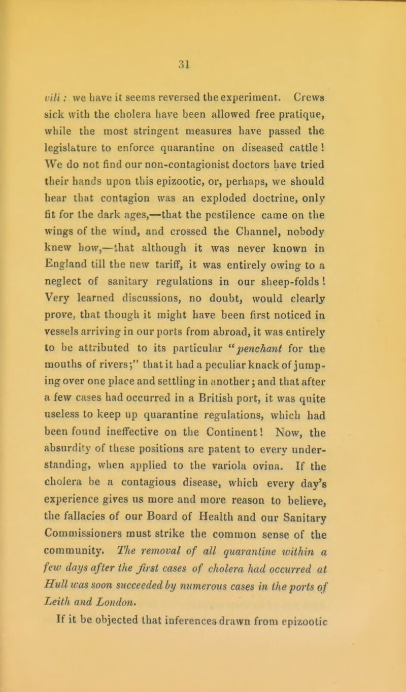 vili: we have it seems reversed the experiment. Crews sick with the cholera have been allowed free pratique, while the most stringent measures have passed the legislature to enforce quarantine on diseased cattle ! We do not find our non-contagionist doctors have tried their hands upon this epizootic, or, perhaps, we should hear that contagion was an exploded doctrine, only fit for the dark ages,—that the pestilence came on the wings of the wind, and crossed the Channel, nobody knew bow,—lhat although it was never known in England till the new tariff, it was entirely owing to a neglect of sanitary regulations in our sheep-folds'. Very learned discussions, no doubt, would clearly prove, that though it might have been first noticed in vessels arriving in our ports from abroad, it was entirely to be attributed to its particular penchant for the mouths of rivers; that it had a peculiar knack of jump- ing over one place and settling in jmother; and that after a few cases had occurred in a British port, it was quite useless to keep up quarantine regulations, which had been found ineffective on the Continent! Now, the absurdity of these positions are patent to every under- standing, when applied to the variola ovina. If the choiera be a contagious disease, which every day's experience gives us more and more reason to believe, the fallacies of our Board of Health and our Sanitary Commissioners must strike the common sense of the community. The removal of all quarantine tvithin a few days after the first cases of cholera had occurred at Hull was soon succeeded by numerous cases in the ports of Leith and London. If it be objected that inferences drawn from epizootic