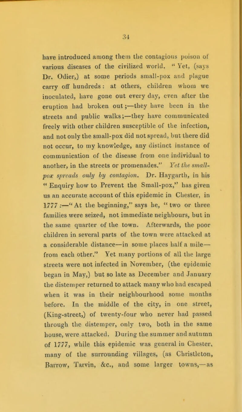 have introduced among them the contagious poison of various diseases of the civilized world.  Vet, (says Dr. Odier,) at some periods small-pox ami plague carry off hundreds: at others, children whom we inoculated, have gone out every day, even after the eruption had broken out;—they have been in the streets and public walks;—they have communicated freely with other children susceptible of the infection, and not only the small-pox did not spread, but there did not occur, to my knowledge, any distinct instance of communication of the disease from one individual to another, in the streets or promenades. Yet Ihc small- pox spreads only by contagion. Dr. Haygarth, in his  Enquiry how to Prevent the Small-pox, has given us an accurate account of this epidemic in Chester, in 1777 :—At the beginning, says be, two or three families were seized, not immediate neighbours, but in the same quarter of the town. Afterwards, the poor children in several parts of the town were attacked at a considerable distance—in some places half a mile— from each other. Yet many portions of all the large streets were not infected in November, (the epidemic began in May,) but so late as December and January the distemper returned to attack many who had escaped when it was in their neighbourhood some months before. In the middle of the city, in one street, (King-street,) of twenty-four who never had passed through the distemper, only two, both in the same house, were attacked. During the summer and autumn of 1777, while this epidemic was general in Chester, many of the surrounding villages, (as Christlcton, Barrow, Tarvin, &c., and some larger towns,—as