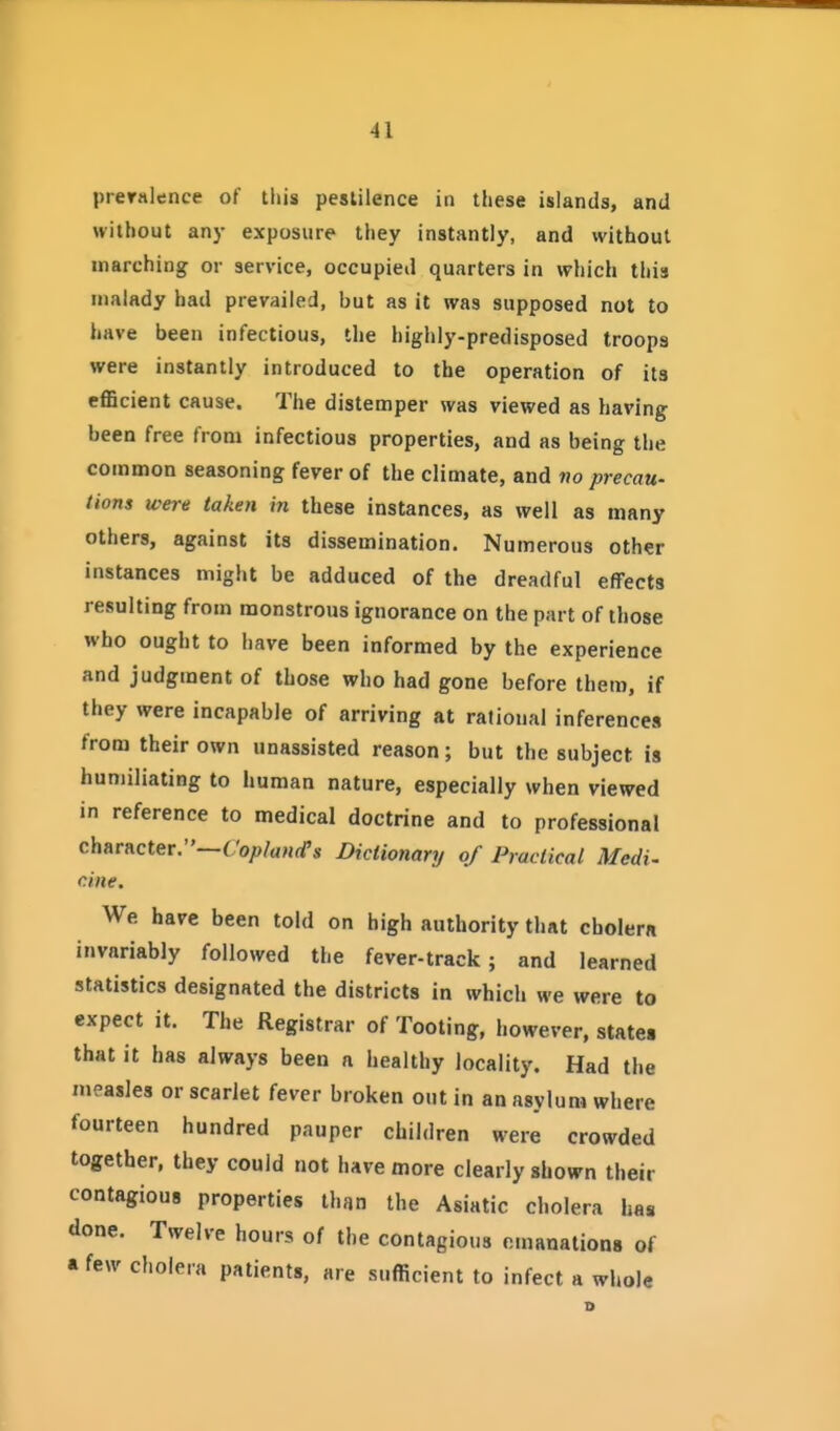 preralence of tliis pestilence in these islands, and without any exposure they instantly, and without inarching or service, occupied quarters in which this malady had prevailed, but as it was supposed not to have been infectious, the highly-predisposed troops were instantly introduced to the operation of its efficient cause. The distemper was viewed as having been free from infectious properties, and as being the common seasoning fever of the climate, and vo precau- tions were taken in these instances, as well as many others, against its dissemination. Numerous other instances might be adduced of the dreadful effects resulting from monstrous ignorance on the part of those who ought to have been informed by the experience and judgment of those who had gone before them, if they were incapable of arriving at rational inferences from their own unassisted reason; but the subject is humiliating to human nature, especially when viewed in reference to medical doctrine and to professional character.—C'o;>/aH(fs Dictionary of Practical Medi- cine. We have been told on high authority that cholem invariably followed the fever-track; and learned statistics designated the districts in which we were to expect it. The Registrar of Tooting, however, states that it has always been a healthy locality. Had the measles or scarlet fever broken out in an asylum where fourteen hundred pauper children were crowded together, they could not have more clearly shown their contagious properties than the Asiatic cholera has done. Twelve hours of the contagious emanations of * few cholera patients, are sufficient to infect a whole