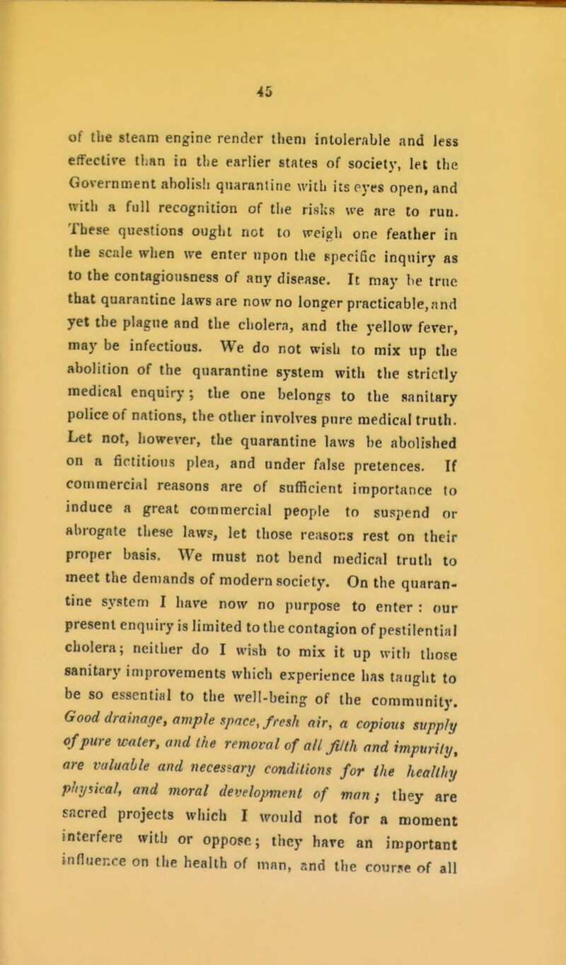 of the steam engine render llieni intolerable and less effective liian in the earlier states of society, let the Government abolish quarantine with its pyes open, and with a full recognition of the risks we are to run. These questions ought not to weigh one feather in the scale when we enter upon the specific inquiry as to the contagiousness of any disease. It may be true that quarantine laws are now no longer practicable,and yet the plague and the cholera, and the yellow ferer, may be infectious. We do not wish to mix up the abolition of the quarantine system with the strictly medical enquiry, the one belongs to the sanitary police of nations, the other involves pure medical truth. Let not, however, the quarantine laws be abolished on a fictitious plea, and under false pretences. If commercial reasons are of sufficient importance to induce a great commercial people to suspend or abrogate these laws, let those reasorjs rest on their proper basis. We must not bend medical truth to meet the demands of modern society. On the quaran- tine system I have now no purpose to enter : our present enquiry is limited to the contagion of pestilential cholera; neither do I wish to mix it up with those sanitary improvements which experience has taught to be so essential to the well-being of the community. Good drainage, ample space, fresh air, a copious supply of pure water, and the removal of all filth and impurity, are valuable and necessary conditions for the healthy physical, and moral development of man; they are sacred projects which I would not for a moment interfere with or oppose; they hare an important influence on the health of man, and the course of all