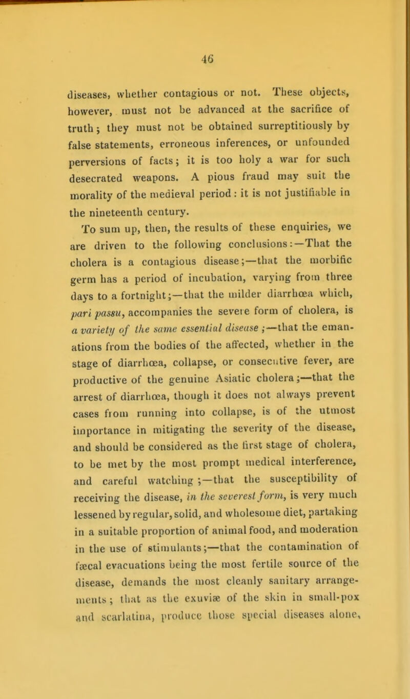 diseases, wliellier contagious or not. These objects, however, must not be advanced at the sacrifice of truth ; they must not be obtained surreptitiously by false statements, erroneous inferences, or unfounded perversions of facts; it is too holy a war for such desecrated weapons. A pious fraud may suit the morality of the medieval period : it is not justifiable in the nineteenth century. To sum up, then, the results of these enquiries, we are driven to the following conclusions:—That the cholera is a contagious disease;—that the morbific germ has a period of incubation, varying from three days to a fortnight;—that the milder diarrhoea which, pari passu, accompanies the severe form of cholera, is a variety of the same essential disease that the eman- ations from the bodies of the affected, whether in the stage of diarrhoea, collapse, or consecutive fever, are productive of the genuine Asiatic cholera;—that the arrest of diarrhoea, though it does not always prevent cases from running into collapse, is of the utmost importance in mitigating the severity of the disease, and should be considered as the first stage of cholera, to be met by the most prompt medical interference, and careful watching ;—that the susceptibility of receiving the disease, in the severest form, is very much lessened by regular, solid, and wholesome diet, partaking in a suitable proportion of animal food, and moderation in the use of stimulants;—that the contamination of fsecal evacuations being the most fertile source of the disease, demands the most cleanly sanitary arrange- ments ; that as the exuviae of the skin in small-pox and scarlatina, produce those special diseases alone.