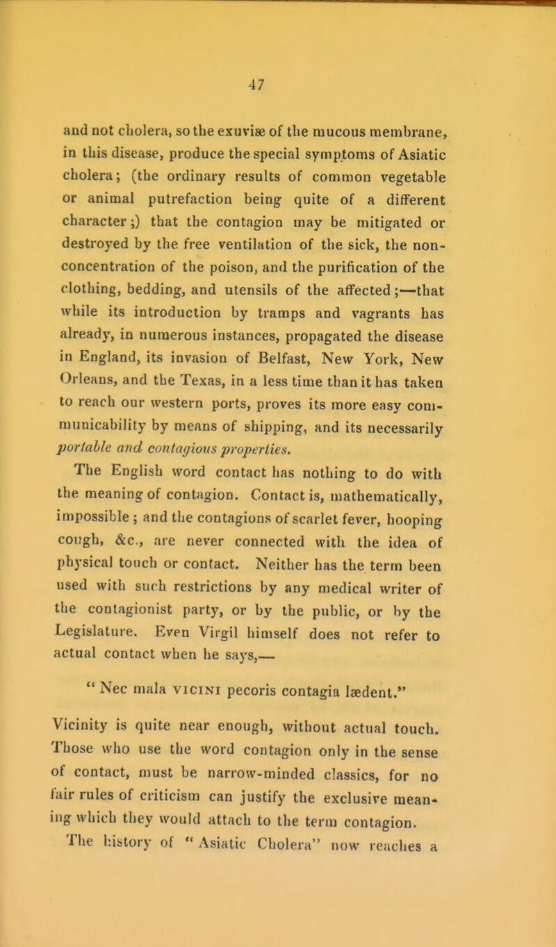 and not cholera, so the exuviae of the mucous membrane, in this disease, produce the special symptoms of Asiatic cholera; (the ordinary results of common vegetable or animal putrefaction being quite of a different character;) that the contagion may be mitigated or destroyed by the free ventilation of the sick, the non- concentration of the poison, and the purification of the clothing, bedding, and utensils of the affected;—that while its introduction by tramps and vagrants has already, in numerous instances, propagated the disease in England, its invasion of Belfast, New York, New Orleans, and the Texas, in a less time than it has taken to reach our western ports, proves its more easy com- municability by means of shipping, and its necessarily portable and contagious properties. The English word contact has nothing to do with the meaning of contagion. Contact is, mathematically, impossible ; and the contagions of scarlet fever, hooping cough, &c., are never connected with the idea of physical touch or contact. Neither has the term been used with such restrictions by any medical writer of the contagionist party, or by the public, or by the Legislature. Even Virgil himself does not refer to actual contact when he says, Nee mala vicini pecoris contagia laedent. Vicinity is quite near enough, without actual touch. Those who use the word contagion only in the sense of contact, must be narrow-minded classics, for no fair rules of criticism can justify the exclusive mean- ing which they would attach to the term contagion. The history of  Asiatic Cholera now reaches a