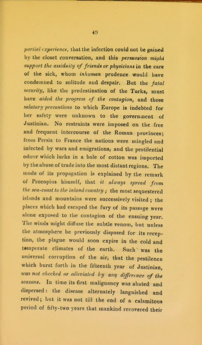 41) porl'ial ixperience, that the infection could not be gained by the closet conversation, and this persuasion might support the assiduity of friends or physicians in the care of the sick, whom inhuman prudence would liave condemned to solitude and despair. But the fatal security, like the predestination of the Turks, must have aided the progress of the contagion, and those salutary precautions to which Europe is indebted for her safely were unknown to the government of Justinian. No restraints were imposed on the free and frequent intercourse of the Roman provinces; from Persia to France the nations were mingled and infected by wars and emigrations, and the pestilential odour which lurks in a bale of cotton was imported by the abuse of trade into the most distant regions. The mode of its propagation is explained by the remark of Procopius himself, that it always spread from the sea-coast to the inland country ; the most sequestered islands and mountains were successively visited ; the places which had escaped the fury of its passage were alone exposed to the contagion of the ensuing year. The winds might diffuse the subtle venom, but unless the atmosphere be previously disposed for its recep- tion, the plague would soon expire in the cold and twnpirale climates of the earth. Such was the universal corruption of the air, that the pestilence which burst forth in the fifteenth year of Justinian, was not checked or alleviated by any difference of the seasons. In time its first malignancy was abated and dispersed: the disease alternately languished and revived; hut it was not till the end of a calamitous period of fifty-two years that mankind recovered their